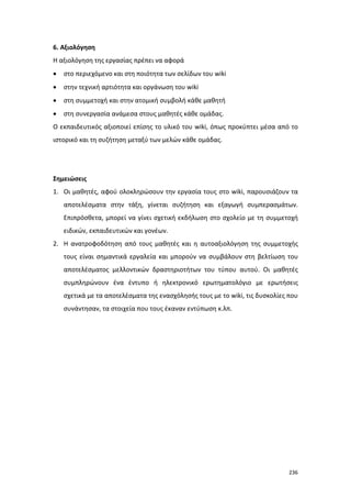 6. Αξιολόγηση
Η αξιολόγηση της εργασίας πρέπει να αφορά
•

στο περιεχόμενο και στη ποιότητα των σελίδων του wiki

•

στην τεχνική αρτιότητα και οργάνωση του wiki

•

στη συμμετοχή και στην ατομική συμβολή κάθε μαθητή

•

στη συνεργασία ανάμεσα στους μαθητές κάθε ομάδας.

Ο εκπαιδευτικός αξιοποιεί επίσης το υλικό του wiki, όπως προκύπτει μέσα από το
ιστορικό και τη συζήτηση μεταξύ των μελών κάθε ομάδας.

Σημειώσεις
1. Οι μαθητές, αφού ολοκληρώσουν την εργασία τους στο wiki, παρουσιάζουν τα
αποτελέσματα στην τάξη, γίνεται συζήτηση και εξαγωγή συμπερασμάτων.
Επιπρόσθετα, μπορεί να γίνει σχετική εκδήλωση στο σχολείο με τη συμμετοχή
ειδικών, εκπαιδευτικών και γονέων.
2. Η ανατροφοδότηση από τους μαθητές και η αυτοαξιολόγηση της συμμετοχής
τους είναι σημαντικά εργαλεία και μπορούν να συμβάλουν στη βελτίωση του
αποτελέσματος μελλοντικών δραστηριοτήτων του τύπου αυτού. Οι μαθητές
συμπληρώνουν ένα έντυπο ή ηλεκτρονικό ερωτηματολόγιο με ερωτήσεις
σχετικά με τα αποτελέσματα της ενασχόλησής τους με το wiki, τις δυσκολίες που
συνάντησαν, τα στοιχεία που τους έκαναν εντύπωση κ.λπ.

236

 