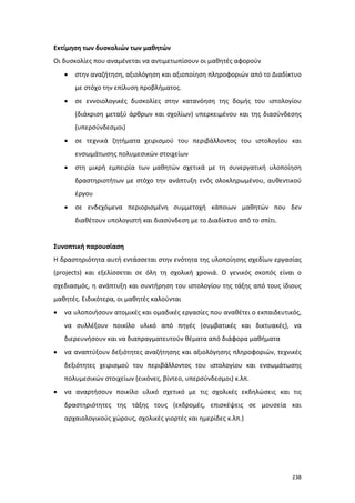 Εκτίμηση των δυσκολιών των μαθητών
Οι δυσκολίες που αναμένεται να αντιμετωπίσουν οι μαθητές αφορούν
•

στην αναζήτηση, αξιολόγηση και αξιοποίηση πληροφοριών από το Διαδίκτυο
με στόχο την επίλυση προβλήματος.

•

σε εννοιολογικές δυσκολίες στην κατανόηση της δομής του ιστολογίου
(διάκριση μεταξύ άρθρων και σχολίων) υπερκειμένου και της διασύνδεσης
(υπερσύνδεσμοι)

•

σε τεχνικά ζητήματα χειρισμού του περιβάλλοντος του ιστολογίου και
ενσωμάτωσης πολυμεσικών στοιχείων

•

στη μικρή εμπειρία των μαθητών σχετικά με τη συνεργατική υλοποίηση
δραστηριοτήτων με στόχο την ανάπτυξη ενός ολοκληρωμένου, αυθεντικού
έργου

•

σε ενδεχόμενα περιορισμένη συμμετοχή κάποιων μαθητών που δεν
διαθέτουν υπολογιστή και διασύνδεση με το Διαδίκτυο από το σπίτι.

Συνοπτική παρουσίαση
Η δραστηριότητα αυτή εντάσσεται στην ενότητα της υλοποίησης σχεδίων εργασίας
(projects) και εξελίσσεται σε όλη τη σχολική χρονιά. Ο γενικός σκοπός είναι ο
σχεδιασμός, η ανάπτυξη και συντήρηση του ιστολογίου της τάξης από τους ίδιους
μαθητές. Ειδικότερα, οι μαθητές καλούνται
•

να υλοποιήσουν ατομικές και ομαδικές εργασίες που αναθέτει ο εκπαιδευτικός,
να συλλέξουν ποικίλο υλικό από πηγές (συμβατικές και δικτυακές), να
διερευνήσουν και να διαπραγματευτούν θέματα από διάφορα μαθήματα

•

να αναπτύξουν δεξιότητες αναζήτησης και αξιολόγησης πληροφοριών, τεχνικές
δεξιότητες χειρισμού του περιβάλλοντος του ιστολογίου και ενσωμάτωσης
πολυμεσικών στοιχείων (εικόνες, βίντεο, υπερσύνδεσμοι) κ.λπ.

•

να αναρτήσουν ποικίλο υλικό σχετικό με τις σχολικές εκδηλώσεις και τις
δραστηριότητες της τάξης τους (εκδρομές, επισκέψεις σε μουσεία και
αρχαιολογικούς χώρους, σχολικές γιορτές και ημερίδες κ.λπ.)

238

 