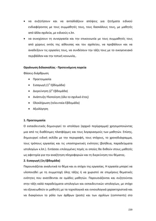 •

να συζητήσουν και να ανταλλάξουν απόψεις για ζητήματα ειδικού
ενδιαφέροντος με τους συμμαθητές τους, τους δασκάλους τους, με μαθητές
από άλλα σχολεία, με ειδικούς κ.λπ.

•

να συνεχίσουν τη συνεργασία και την επικοινωνία με τους συμμαθητές τους
από χώρους εκτός της αίθουσας και του σχολείου, να προβάλουν και να
αναδείξουν τις εργασίες τους, να συνδέσουν την τάξη τους με το οικογενειακό
περιβάλλον και την τοπική κοινωνία,.

Οργάνωση διδασκαλίας - Προτεινόμενη πορεία
Φάσεις-διάρθρωση
•

Προετοιμασία

•

Εισαγωγή (1η Εβδομάδα)

•

Διερεύνηση (2η Εβδομάδα)

•

Ανάπτυξη-Υλοποίηση (όλο το σχολικό έτος)

•

Ολοκλήρωση (τελευταία Εβδομάδα)

•

Αξιολόγηση

1. Προετοιμασία
Ο εκπαιδευτικός δημιουργεί το ιστολόγιο (αρχικό περίγραμμα) χρησιμοποιώντας
μια από τις διαθέσιμες πλατφόρμες και τους λογαριασμούς των μαθητών. Επίσης,
δημιουργεί ειδική σελίδα με την περιγραφή, τους στόχους, το χρονοδιάγραμμα,
τους τρόπους εργασίας και τις υποστηρικτικές ενότητες (βοήθεια, παραδείγματα
ιστολογίων κ.λπ.). Εντάσσει επιλεγμένες πηγές οι οποίες θα δοθούν στους μαθητές
ως αφετηρία για την αναζήτηση πληροφοριών και τη διερεύνηση του θέματος.
2. Εισαγωγή (1η Εβδομάδα)
Παρουσιάζεται αναλυτικά το θέμα και οι στόχοι της εργασίας. Η εργασία μπορεί να
υλοποιηθεί με τη συμμετοχή όλης τάξης ή να χωριστεί σε επιμέρους θεματικές
ενότητες που ανατίθενται σε ομάδες μαθητών. Παρουσιάζονται και συζητούνται
στην τάξη καλά παραδείγματα ιστολογίων και εκπαιδευτικών ιστολογίων, με στόχο
να εξοικειωθούν οι μαθητές με τα τεχνολογικά και εννοιολογικά χαρακτηριστικά και
να διακρίνουν το ρόλο των άρθρων (posts) και των σχολίων (comments) στο

239

 