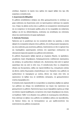 ιστολόγιο. Αναρτούν τα πρώτα τους σχόλια στο αρχικό άρθρο που έχει ήδη
αναρτήσει ο εκπαιδευτικός.
3. Διερεύνηση (2η Εβδομάδα)
Οι μαθητές ανταλλάσσουν απόψεις και ιδέες χρησιμοποιώντας το ιστολόγιο ως
χώρο συζήτησης και διερεύνησης ώστε να προετοιμάσουν καλύτερα την εργασία
τους. Στόχος της φάσης αυτής είναι οι μαθητές να συνεργαστούν αποτελεσματικά
και να ενισχύσουν τη λειτουργία ομάδας μέσω α) της συγγραφής και ανάρτησης
άρθρων και β) της αλληλεπίδρασης, συζήτησης και ανταλλαγής και επέκτασης
ιδεών που αναπτύσσονται στο χώρο σχολιασμού.
4. Ανάπτυξη-Υλοποίηση
Πρόκειται για τη μεγαλύτερη και πιο ουσιαστική φάση της εργασίας, η οποία
αφορά στη συνεργασία ανάμεσα στους μαθητές, στη συνδημιουργία περιεχόμενου
και στην ανάπτυξη μιας κοινότητας μάθησης. Αναπτύσσεται σε όλο το σχολικό έτος
και περιλαμβάνει εργαστηριακές ενότητες στο εργαστήριο υπολογιστών και
ηλεκτρονική παρουσία-εργασία των μαθητών από απόσταση.
Οι μαθητές δημιουργούν άρθρα σχετικά με επιμέρους θέματα, τα σχολιάζουν,
μοιράζονται πηγές πληροφοριών, διαπραγματεύονται εναλλακτικές προσεγγίσεις
και απόψεις, τα εμπλουτίζουν σταδιακά κ.λπ., δουλεύοντας τόσο από το σχολικό
εργαστήριο όσο και από το σπίτι τους. Ο εκπαιδευτικός δίνει τις απαραίτητες
οδηγίες και διευκρινήσεις, καθώς και τεχνική βοήθεια (π.χ. ενσωμάτωση εικόνας
και βίντεο, τρόποι δημιουργίας υπερσύνδεσμων κ.α.). Προτρέπει τους μαθητές να
εμπλουτίσουν το περιεχόμενο με εικόνες, βίντεο και πηγές στον Ιστό, να
οργανώσουν τα άρθρα τους σε κατάλληλες κατηγορίες, να χρησιμοποιήσουν
ετικέτες περιγραφής κλ.π.
Ο εκπαιδευτικός παρακολουθεί σε συνεχή βάση τις αναρτήσεις (άρθρα και σχόλια)
των μαθητών και ελέγχει την καταλληλότητα των πηγών που προτείνουν και
χρησιμοποιούν οι μαθητές. Προτείνεται όμως να μην παρεμβαίνει αμέσως με στόχο
να επιλύσει τεχνικά προβλήματα, να προτείνει νέες πηγές πληροφοριών και υλικού,
να διορθώσει ‘λάθη’ ή να οδηγήσει τους μαθητές σε συγκεκριμένες κατευθύνσεις.
Είναι καλύτερο να αφήνει τους μαθητές να αναλάβουν ρόλους και πρωτοβουλίες,
να δώσουν λύσεις και να λειτουργήσουν ως μια ομάδα-κοινότητα που
αναπτύσσεται και μαθαίνει συνεργατικά.
240

 