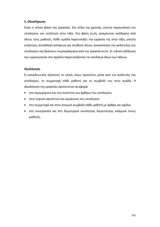 5. Ολοκλήρωση
Είναι η τελική φάση της εργασίας. Στο τέλος της χρονιάς, γίνεται παρουσίαση του
ιστολογίου και συζήτηση στην τάξη. Στη φάση αυτή, αναμένεται ανάδραση από
όλους τους μαθητές. Κάθε ομάδα παρουσιάζει την εργασία της στην τάξη, γίνεται
συζήτηση, ανταλλαγή απόψεων και σύνθεση ιδεών, ανασκόπηση της ανάπτυξης του
ιστολογίου και βγαίνουν συμπεράσματα από την εργασία αυτή. Σε ειδική εκδήλωση
που οργανώνεται στο σχολείο παρουσιάζονται τα ιστολόγια όλων των τάξεων.

Αξιολόγηση
Ο εκπαιδευτικός αξιοποιεί το υλικό, όπως προκύπτει μέσα από την ανάπτυξη του
ιστολογίου, τη συμμετοχή κάθε μαθητή και τη συμβολή του στην ομάδα. Η
αξιολόγηση της εργασίας προτείνεται να αφορά
•

στο περιεχόμενο και στη ποιότητα των άρθρων του ιστολογίου

•

στην τεχνική αρτιότητα και οργάνωση του ιστολογίου

•

στη συμμετοχή και στην ατομική συμβολή κάθε μαθητή με άρθρα και σχόλια

•

στη συνεργασία και στη δημιουργία κοινότητας διερεύνησης ανάμεσα στους
μαθητές.

241

 