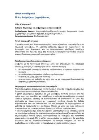 Σενάριο Μαθήματος
Τίτλος: Εκφράζομαι ζωγραφίζοντας
Τάξη: Α’ Δημοτικού
Ενότητα: Δημιουργώ και εκφράζομαι με τη Ζωγραφική
Εμπλεκόμενες έννοιες: Δημιουργία/αποθήκευση/εκτύπωση ζωγραφικού έργου,
ζωγραφική με γεωμετρικά σχήματα, ρυθμίσεις χρωμάτων.
Εκτιμώμενη Διάρκεια: 2 διδακτικές ώρες
Γενική περιγραφή σεναρίου
Ο γενικός σκοπός του διδακτικού σεναρίου είναι η εξοικείωση των μαθητών με το
λογισμικό ζωγραφικής. Οι μαθητές καλούνται αρχικά να εξερευνήσουν τις
λειτουργίες του λογισμικού και να δημιουργήσουν ελεύθερες συνθέσεις
απεικόνισης του σχολείου τους. Στη συνέχεια, εφαρμόζουν τις γνώσεις τους και
απεικονίζουν τους υπολογιστές του εργαστηρίου.
Προσδοκώμενα μαθησιακά αποτελέσματα
Σύμφωνα με το Πρόγραμμα Σπουδών, μετά την ολοκλήρωση της παρούσας
διδακτικής ενότητας, ο μαθητής/τρια πρέπει να είναι ικανός/ή
• να δημιουργεί ζωγραφική σύνθεση, συνδυάζοντας γεωμετρικά σχήματα και
γραμμές.
• να αποθηκεύει τη ζωγραφική σύνθεση που δημιουργεί.
• να εκτυπώνει μία ζωγραφική σύνθεση.
• να αναπτύσσει, να εκφράζει τις ιδέες του και να επικοινωνεί δημιουργώντας
ψηφιακές ζωγραφικές συνθέσεις.
Εκτίμηση των γνωστικών δυσκολιών των μαθητών
Απαιτείται ευχέρεια στο χειρισμό του ποντικιού, η οποία θα ενισχυθεί και μέσω των
δραστηριοτήτων του παρόντος διδακτικού σεναρίου.
Η χρήση γεωμετρικών σχημάτων σε μία ζωγραφική σύνθεση διαφέρει από τον
τρόπο που έχουν συνηθίσει να εκφράζονται οι μαθητές ζωγραφίζοντας στο χαρτί.
Πιθανώς ορισμένοι μαθητές να δυσκολεύονται να φανταστούν το έργο που
επιθυμούν να δημιουργήσουν ως γεωμετρική σύνθεση. Αρχικά, θα δοθούν
παραδείγματα από τον εκπαιδευτικό και στη συνέχεια θα δημιουργήσουν οι
μαθητές τις προσωπικές τους συνθέσεις. Μπορεί να γίνει (και είναι επιθυμητή)
συνεργασία με τον εκπαιδευτικό που διδάσκει το μάθημα των Εικαστικών.
Η διδακτική εμπειρία έχει δείξει πως αρκετοί μαθητές ξεχνούν να επιλέξουν αρχικά
τις κατάλληλες ρυθμίσεις (στυλ και χρώμα σχήματος) και δοκιμάζουν κατευθείαν να
δημιουργήσουν κάποιο σχήμα, αποτυγχάνοντας να επιτύχουν τον κατάλληλο
χρωματικό συνδυασμό. Με τη χρήση του εργαλείου της αναίρεσης, θα ασκηθούν
βιωματικά στο να διορθώνουν/αναιρούν τις άστοχες ενέργειες και στο να
συνδυάζουν και να αξιοποιούν τα παρεχόμενα εργαλεία από το λογισμικό.

27

 