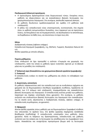 Παιδαγωγική-διδακτική προσέγγιση
• Η προτεινόμενη δραστηριότητα είναι διερευνητικού τύπου. Επιτρέπει στους
μαθητές να εξερευνήσουν και να ανακαλύψουν βασικές λειτουργίες του
χρησιμοποιούμενου λογισμικού. Στη συνέχεια, ακολουθεί πρακτική άσκηση.
• Οι μαθητές δουλεύουν ομαδοσυνεργατικά (σε ομάδες 2-3 μαθητών ανά
υπολογιστή).
• Ο ρόλος του εκπαιδευτικού είναι υποστηρικτικός, συντονιστικός. Στα σημεία
όπου οι μαθητές αντιμετωπίζουν δυσκολίες, τους παρακινεί για να προτείνουν
λύσεις, να δοκιμάσουν και να πειραματιστούν, να αξιολογήσουν το αποτέλεσμα,
να διορθώσουν τα λάθη τους, να επεκτείνουν το έργο τους κλπ.

Μέσα
Διαδραστικός πίνακας (εφόσον υπάρχει)
Εκπαιδευτικό λογισμικό ζωγραφικής, π.χ. MsPaint, Tuxpaint, Revelation Natural Art
κ.ά.
Φύλλο εργασίας με οπτικές οδηγίες.

Πορεία μαθήματος
Είναι επιθυμητό να έχει προηγηθεί η ενότητα «Γνωριμία και χειρισμός του
υπολογιστή», κατά την οποία οι μαθητές έχουν συζητήσει σχετικά με τα βασικά
μέρη και τις μονάδες του υπολογιστή.
1η διδακτική ώρα (Ανακαλύπτω και χρησιμοποιώ βασικά εργαλεία ζωγραφικής)
1. Εισαγωγή
Ο εκπαιδευτικός εισάγει το σκοπό του μαθήματος και ελκύει το ενδιαφέρον των
μαθητών.
2. Διερεύνηση, κατανόηση
Οι μαθητές παρακινούνται από τον εκπαιδευτικό για να συνδυάσουν σχήματα και
χρώματα και να δημιουργήσουν ελεύθερες ζωγραφικές συνθέσεις. Εργάζονται σε
ομάδες των 2-3 ατόμων ανά υπολογιστή, πειραματίζονται και ανακαλύπτουν
βασικές λειτουργίες του λογισμικού. Ο εκπαιδευτικός κινείται μεταξύ των μαθητών,
παρατηρεί και παρέχει υποστήριξη όπου χρειαστεί. Στη συνέχεια, οι μαθητές
συζητούν και επιδεικνύουν βασικές λειτουργίες του λογισμικού που ανακάλυψαν.
Για το σκοπό αυτό, αξιοποιείται ο διαδραστικός πίνακας, εφόσον υπάρχει. Ο
εκπαιδευτικός συμπληρώνει, αν χρειαστεί.
3. Εφαρμογή
Δίνεται φύλλο εργασίας στους μαθητές για να δημιουργήσουν ζωγραφική σύνθεση
που απεικονίζει το σχολείο τους. Στο φύλλο εργασίας παρέχονται κατάλληλα
βοηθήματα (scaffolding). Ο εκπαιδευτικός υποστηρίζει τους μαθητές, όπου
χρειαστεί. Κατά τη διάρκεια της δραστηριότητας, εκπαιδευτικός και μαθητές
συζητούν για την ανάγκη και τη λειτουργία της αποθήκευσης του ζωγραφικού τους
έργου. Ανακαλείται και συσχετίζεται προηγούμενο βίωμα από τη λειτουργία

28

 