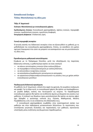 Εκπαιδευτικό Σενάριο
Τίτλος: Μοντελοποιώ τις ιδέες μου
Τάξη: Α’ Δημοτικού
Ενότητα: Μοντελοποιώ με εννοιολογικούς χάρτες
Εμπλεκόμενες έννοιες: Εννοιολογική χαρτογράφηση, σχέσεις εννοιών, περιγραφή
εννοιών, ομαδοποίηση εννοιών, ομοιότητες-διαφορές
Εκτιμώμενη Διάρκεια: 5 διδακτικές ώρες

Γενική περιγραφή σεναρίου
Ο γενικός σκοπός του διδακτικού σεναρίου είναι να εξοικειωθούν οι μαθητές με τη
μεθοδολογία της εννοιολογικής χαρτογράφησης. Επίσης, να ασκηθούν στη χρήση
σχετικού λογισμικού έτσι ώστε να μπορούν να αναπαριστούν και να μοντελοποιούν
τις ιδέες τους.

Προσδοκώμενα μαθησιακά αποτελέσματα
Σύμφωνα με το Πρόγραμμα Σπουδών, μετά την ολοκλήρωση της παρούσας
διδακτικής ενότητας, ο μαθητής/τρια πρέπει να είναι ικανός/ή
• να κάνουν αντιστοιχίσεις εννοιών ή/και εικόνων/λέξεων
• να περιγράφουν έννοιες/αντικείμενα με εικόνες/ιδιότητες
• να απεικονίζουν συσχετίσεις εννοιών
• να κατατάσσουν/ομαδοποιούν αντικείμενα σε κατηγορίες
• να οργανώνουν/παρουσιάζουν/επικοινωνούν τις γνώσεις τους με χρήση απλών
εννοιολογικών μοντέλων

Παιδαγωγική-διδακτική προσέγγιση
Οι μαθητές της Α’ Δημοτικού, ειδικά στην αρχή της χρονιάς, δε γνωρίζουν ανάγνωση
και γραφή. Για το λόγο αυτό, οι εννοιολογικοί χάρτες θα πρέπει να περιλαμβάνουν,
σε μεγάλο βαθμό, εικόνες που λειτουργούν ως κείμενο. Τα παραδείγματα
εννοιολογικών χαρτών θα πρέπει να συνδέονται άμεσα με βιώματα και γνώσεις των
μαθητών. Η επιλογή των θεμάτων προς μοντελοποίηση θα πρέπει να γίνεται αφού
έχει διδαχθεί η αντίστοιχη ενότητα (π.χ. Γλώσσα, Μαθηματικά, Μελέτη
Περιβάλλοντος κ.λπ.) ή να εντάσσεται στη διδασκαλία τους.
Η εννοιολογική χαρτογράφηση συμβάλλει στην αναστοχαστική σκέψη των
μαθητών και στην καλλιέργεια μεταγνωστικών δεξιοτήτων. Σε περιπτώσεις που
εντοπίζονται γνωστικές δυσκολίες και παρανοήσεις των μαθητών, προτείνεται
υποστήριξη μέσω συζήτησης και βιωματικών παραδειγμάτων.

33

 