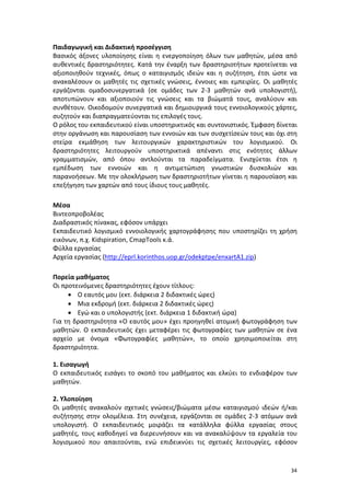 Παιδαγωγική και Διδακτική προσέγγιση
Βασικός άξονες υλοποίησης είναι η ενεργοποίηση όλων των μαθητών, μέσα από
αυθεντικές δραστηριότητες. Κατά την έναρξη των δραστηριοτήτων προτείνεται να
αξιοποιηθούν τεχνικές, όπως ο καταιγισμός ιδεών και η συζήτηση, έτσι ώστε να
ανακαλέσουν οι μαθητές τις σχετικές γνώσεις, έννοιες και εμπειρίες. Οι μαθητές
εργάζονται ομαδοσυνεργατικά (σε ομάδες των 2-3 μαθητών ανά υπολογιστή),
αποτυπώνουν και αξιοποιούν τις γνώσεις και τα βιώματά τους, αναλύουν και
συνθέτουν. Οικοδομούν συνεργατικά και δημιουργικά τους εννοιολογικούς χάρτες,
συζητούν και διαπραγματεύονται τις επιλογές τους.
Ο ρόλος του εκπαιδευτικού είναι υποστηρικτικός και συντονιστικός. Έμφαση δίνεται
στην οργάνωση και παρουσίαση των εννοιών και των συσχετίσεών τους και όχι στη
στείρα εκμάθηση των λειτουργικών χαρακτηριστικών του λογισμικού. Οι
δραστηριότητες λειτουργούν υποστηρικτικά απέναντι στις ενότητες άλλων
γραμματισμών, από όπου αντλούνται τα παραδείγματα. Ενισχύεται έτσι η
εμπέδωση των εννοιών και η αντιμετώπιση γνωστικών δυσκολιών και
παρανοήσεων. Με την ολοκλήρωση των δραστηριοτήτων γίνεται η παρουσίαση και
επεξήγηση των χαρτών από τους ίδιους τους μαθητές.
Μέσα
Βιντεοπροβολέας
Διαδραστικός πίνακας, εφόσον υπάρχει
Εκπαιδευτικό λογισμικό εννοιολογικής χαρτογράφησης που υποστηρίζει τη χρήση
εικόνων, π.χ. Kidspiration, CmapTools κ.ά.
Φύλλα εργασίας
Αρχεία εργασίας (http://eprl.korinthos.uop.gr/odekptpe/enxartA1.zip)
Πορεία μαθήματος
Οι προτεινόμενες δραστηριότητες έχουν τίτλους:
• Ο εαυτός μου (εκτ. διάρκεια 2 διδακτικές ώρες)
• Μια εκδρομή (εκτ. διάρκεια 2 διδακτικές ώρες)
• Εγώ και ο υπολογιστής (εκτ. διάρκεια 1 διδακτική ώρα)
Για τη δραστηριότητα «Ο εαυτός μου» έχει προηγηθεί ατομική φωτογράφηση των
μαθητών. Ο εκπαιδευτικός έχει μεταφέρει τις φωτογραφίες των μαθητών σε ένα
αρχείο με όνομα «Φωτογραφίες μαθητών», το οποίο χρησιμοποιείται στη
δραστηριότητα.
1. Εισαγωγή
Ο εκπαιδευτικός εισάγει το σκοπό του μαθήματος και ελκύει το ενδιαφέρον των
μαθητών.
2. Υλοποίηση
Οι μαθητές ανακαλούν σχετικές γνώσεις/βιώματα μέσω καταιγισμού ιδεών ή/και
συζήτησης στην ολομέλεια. Στη συνέχεια, εργάζονται σε ομάδες 2-3 ατόμων ανά
υπολογιστή. Ο εκπαιδευτικός μοιράζει τα κατάλληλα φύλλα εργασίας στους
μαθητές, τους καθοδηγεί να διερευνήσουν και να ανακαλύψουν τα εργαλεία του
λογισμικού που απαιτούνται, ενώ επιδεικνύει τις σχετικές λειτουργίες, εφόσον

34

 