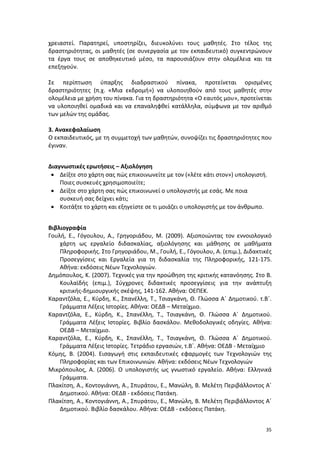 χρειαστεί. Παρατηρεί, υποστηρίζει, διευκολύνει τους μαθητές. Στο τέλος της
δραστηριότητας, οι μαθητές (σε συνεργασία με τον εκπαιδευτικό) συγκεντρώνουν
τα έργα τους σε αποθηκευτικό μέσο, τα παρουσιάζουν στην ολομέλεια και τα
επεξηγούν.
Σε περίπτωση ύπαρξης διαδραστικού πίνακα, προτείνεται ορισμένες
δραστηριότητες (π.χ. «Μια εκδρομή») να υλοποιηθούν από τους μαθητές στην
ολομέλεια με χρήση του πίνακα. Για τη δραστηριότητα «Ο εαυτός μου», προτείνεται
να υλοποιηθεί ομαδικά και να επαναληφθεί κατάλληλα, σύμφωνα με τον αριθμό
των μελών της ομάδας.
3. Ανακεφαλαίωση
Ο εκπαιδευτικός, με τη συμμετοχή των μαθητών, συνοψίζει τις δραστηριότητες που
έγιναν.
Διαγνωστικές ερωτήσεις – Αξιολόγηση
• Δείξτε στο χάρτη σας πώς επικοινωνείτε με τον («λέτε κάτι στον») υπολογιστή.
Ποιες συσκευές χρησιμοποιείτε;
• Δείξτε στο χάρτη σας πώς επικοινωνεί ο υπολογιστής με εσάς. Με ποια
συσκευή σας δείχνει κάτι;
• Κοιτάξτε το χάρτη και εξηγείστε σε τι μοιάζει ο υπολογιστής με τον άνθρωπο.
Βιβλιογραφία
Γουλή, Ε., Γόγουλου, Α., Γρηγοριάδου, Μ. (2009). Αξιοποιώντας τον εννοιολογικό
χάρτη ως εργαλείο διδασκαλίας, αξιολόγησης και μάθησης σε μαθήματα
Πληροφορικής. Στο Γρηγοριάδου, Μ., Γουλή, Ε., Γόγουλου, Α. (επιμ.), Διδακτικές
Προσεγγίσεις και Εργαλεία για τη διδασκαλία της Πληροφορικής, 121-175.
Αθήνα: εκδόσεις Νέων Τεχνολογιών.
Δημόπουλος, Κ. (2007). Τεχνικές για την προώθηση της κριτικής κατανόησης. Στο Β.
Κουλαϊδής (επιμ.), Σύγχρονες διδακτικές προσεγγίσεις για την ανάπτυξη
κριτικής-δημιουργικής σκέψης, 141-162. Αθήνα: ΟΕΠΕΚ.
Καραντζόλα, Ε., Κύρδη, Κ., Σπανέλλη, Τ., Τσιαγκάνη, Θ. Γλώσσα Α΄ Δημοτικού. τ.Β΄.
Γράμματα Λέξεις Ιστορίες. Αθήνα: ΟΕΔΒ – Μεταίχμιο.
Καραντζόλα, Ε., Κύρδη, Κ., Σπανέλλη, Τ., Τσιαγκάνη, Θ. Γλώσσα Α΄ Δημοτικού.
Γράμματα Λέξεις Ιστορίες. Βιβλίο δασκάλου. Μεθοδολογικές οδηγίες. Αθήνα:
ΟΕΔΒ – Μεταίχμιο.
Καραντζόλα, Ε., Κύρδη, Κ., Σπανέλλη, Τ., Τσιαγκάνη, Θ. Γλώσσα Α΄ Δημοτικού.
Γράμματα Λέξεις Ιστορίες. Τετράδιο εργασιών, τ.Β΄. Αθήνα: ΟΕΔΒ - Μεταίχμιο
Κόμης, Β. (2004). Εισαγωγή στις εκπαιδευτικές εφαρμογές των Τεχνολογιών της
Πληροφορίας και των Επικοινωνιών. Αθήνα: εκδόσεις Νέων Τεχνολογιών
Μικρόπουλος, Α. (2006). Ο υπολογιστής ως γνωστικό εργαλείο. Αθήνα: Ελληνικά
Γράμματα.
Πλακίτση, Α., Κοντογιάννη, Α., Σπυράτου, Ε., Μανώλη, Β. Μελέτη Περιβάλλοντος Α΄
Δημοτικού. Αθήνα: ΟΕΔΒ - εκδόσεις Πατάκη.
Πλακίτση, Α., Κοντογιάννη, Α., Σπυράτου, Ε., Μανώλη, Β. Μελέτη Περιβάλλοντος Α΄
Δημοτικού. Βιβλίο δασκάλου. Αθήνα: ΟΕΔΒ - εκδόσεις Πατάκη.
35

 