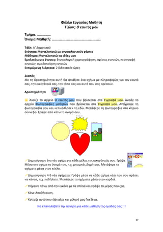 Φύλλο Εργασίας Μαθητή
Τίτλος: Ο εαυτός μου
Τμήμα: ……………
Όνομα Μαθητή: ………………………………………………
Τάξη: Α’ Δημοτικού
Ενότητα: Μοντελοποιώ με εννοιολογικούς χάρτες
Μάθημα: Μοντελοποιώ τις ιδέες μου
Εμπλεκόμενες έννοιες: Εννοιολογική χαρτογράφηση, σχέσεις εννοιών, περιγραφή
εννοιών, ομαδοποίηση εννοιών
Εκτιμώμενη Διάρκεια: 2 διδακτικές ώρες
Σκοπός
Με τη δραστηριότητα αυτή θα φτιάξετε ένα σχήμα με πληροφορίες για τον εαυτό
σας, την οικογένειά σας, τον τόπο σας και αυτά που σας αρέσουν.
Δραστηριότητα
 Άνοιξε το αρχείο Ο εαυτός μου που βρίσκεται στα Έγγραφά μου. Άνοιξε το
αρχείο Φωτογραφίες μαθητών που βρίσκεται στα Έγγραφά μου. Αντίγραψε τη
φωτογραφία σου και «επικόλλησέ» τη εδώ. Μετάφερε τη φωτογραφία στο κίτρινο
σύννεφο. Γράψε από κάτω το όνομά σου.

Δημιούργησε ένα νέο σχήμα για κάθε μέλος της οικογένειάς σου. Γράψε
Μέσα στο σχήμα το όνομά του, π.χ. μπαμπάς Δημήτρης. Μετάφερε τα
σχήματα μέσα στον κύκλο.
Δημιούργησε 4-5 νέα σχήματα. Γράψε μέσα σε κάθε σχήμα κάτι που σου αρέσει
να κάνεις, π.χ. ποδήλατο. Μετάφερε τα σχήματα μέσα στην καρδιά.
Πήγαινε πάνω από την εικόνα με τα σπίτια και γράψε το μέρος που ζεις.
Κάνε Αποθήκευση.
Κοίταξε αυτό που έφτιαξες και μίλησέ μας Για Σένα.
Να επαναλάβετε την άσκηση για κάθε μαθητή της ομάδας σας.!!!

37

 