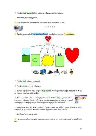  Γράψτε πού αλλού θέλετε να πάτε εκδρομή με το σχολείο.
 Αποθηκεύστε το έργο σας.
 Συζητήστε τι δείχνει το κάθε σχήμα με τους συμμαθητές σας.

 Ανοίξτε το αρχείο Η πιο ωραία εκδρομή που βρίσκεται στα Έγγραφά μου.

 Γράψτε πού πήγατε εκδρομή.
 Γράψτε πότε πήγατε εκδρομή.
 Σύρετε την εικόνα που δείχνει πώς πήγατε στο κίτρινο σύννεφο. Γράψτε τη λέξη
πάνω από το κίτρινο σύννεφο.
 Δημιουργείστε μερικά νέα σχήματα για να δείξετε ποιοι ήρθαν μαζί
Σας στην εκδρομή. Γράψτε μέσα στα σχήματα τα ονόματά τους, π.χ. μαμά.
Μεταφέρετε τα σχήματα μέσα στο πράσινο σχήμα που ταιριάζει.
 Δημιουργείστε 4-5 νέα σχήματα. Γράψτε μέσα σε κάθε σχήμα τι κάνατε στην
εκδρομή, π.χ. κολύμπι. Μεταφέρετε τα σχήματα μέσα στην καρδιά.
 Αποθηκεύστε το έργο σας.
 Χρησιμοποιείστε το έργο σας και παρουσιάστε την εκδρομή στους συμμαθητές
σας.

39

 