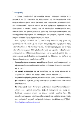1. Εισαγωγή
Ο Οδηγός Εκπαιδευτικού που συνοδεύει το Νέο Πρόγραμμα Σπουδών (Π.Σ.)
Δημοτικού για τις Τεχνολογίες της Πληροφορίας και των Επικοινωνιών (ΤΠΕ)
στοχεύει να αναδειχθεί η γενική φιλοσοφία και ο εκπαιδευτικός προσανατολισμός
του Προγράμματος Σπουδών, καθώς και των διδακτικών προσεγγίσεων που
προτείνονται. Ο γενικός σκοπός είναι να υποστηρίξει αποτελεσματικά τους
εκπαιδευτικούς στο σχεδιασμό και στην οργάνωση, τόσο της διδασκαλίας τους όσο
και της μαθησιακής πορείας και καθοδήγησης των μαθητών, σύμφωνα με τους
στόχους και τις παιδαγωγικές στρατηγικές του νέου Π.Σ.
Είναι ευρύτερα αποδεκτό ότι η εκπαιδευτική παράδοση στη χώρα μας
προσεγγίζει το Π.Σ. απλά ως ένα κείμενο περιγραφής του περιεχομένου προς
διδασκαλία. Όμως το Π.Σ. περιλαμβάνει πολύ περισσότερα πράγματα από το προς
διδασκαλία περιεχόμενο. Ο Οδηγός Εκπαιδευτικού έχει ως στόχο να βοηθήσει τον
εκπαιδευτικό, που διδάσκει ένα νέο αντικείμενο για το Δημοτικό σχολείο, ώστε να
κατανοήσει και να εξειδικεύσει αποτελεσματικά στις διδακτικές του επιλογές τις
τέσσερις διαστάσεις του νέου Π.Σ. για τις ΤΠΕ:
•

Τα προσδοκώμενα μαθησιακά αποτελέσματα, δηλαδή τι πρέπει να μπορούν να
κάνουν οι μαθητές στα πλαίσια του μαθήματος (γνώσεις, δεξιότητες και στάσεις
για τις ΤΠΕ).

•

Τα βασικά περιεχόμενα και τα αντικείμενα, με τα οποία αναμένεται να
ασχοληθούν οι μαθητές στο μάθημα, καθώς και την οργάνωσή τους.

•

Τις μαθησιακές δραστηριότητες που προτείνονται, καθώς και την παιδαγωγική
φιλοσοφία που τις διέπει, για την επίτευξη των προσδοκώμενων μαθησιακών
αποτελεσμάτων.

•

Το εκπαιδευτικό υλικό: Προτείνεται η αξιοποίηση πολλαπλού εκπαιδευτικού
υλικού, όπως σχολικό εγχειρίδιο, ψηφιακό περιεχόμενο και πηγές στο
Διαδίκτυο, λογισμικά γενικού και ειδικού σκοπού, εργαλεία Web 2.0,
εκπαιδευτικό λογισμικό κ.λπ. Επιπρόσθετα, προτείνεται η αξιοποίηση και ένταξη
στην καθημερινή πρακτική της Σχολικής Ψηφιακής πλατφόρμας του ΥΠΔΒΜΘ
(http://digitalschool.minedu.gov.gr).

4

 