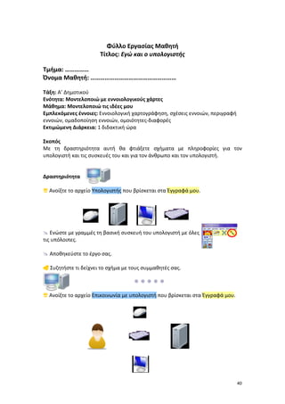Φύλλο Εργασίας Μαθητή
Τίτλος: Εγώ και ο υπολογιστής
Τμήμα: ……………
Όνομα Μαθητή: ………………………………………………
Τάξη: Α’ Δημοτικού
Ενότητα: Μοντελοποιώ με εννοιολογικούς χάρτες
Μάθημα: Μοντελοποιώ τις ιδέες μου
Εμπλεκόμενες έννοιες: Εννοιολογική χαρτογράφηση, σχέσεις εννοιών, περιγραφή
εννοιών, ομαδοποίηση εννοιών, ομοιότητες-διαφορές
Εκτιμώμενη Διάρκεια: 1 διδακτική ώρα
Σκοπός
Με τη δραστηριότητα αυτή θα φτιάξετε σχήματα με πληροφορίες για τον
υπολογιστή και τις συσκευές του και για τον άνθρωπο και τον υπολογιστή.

Δραστηριότητα
 Ανοίξτε το αρχείο Υπολογιστής που βρίσκεται στα Έγγραφά μου.

 Ενώστε με γραμμές τη βασική συσκευή του υπολογιστή με όλες
τις υπόλοιπες.
 Αποθηκεύστε το έργο σας.
 Συζητήστε τι δείχνει το σχήμα με τους συμμαθητές σας.

 Ανοίξτε το αρχείο Επικοινωνία με υπολογιστή που βρίσκεται στα Έγγραφά μου.

40

 