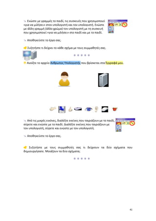  Ενώστε με γραμμές το παιδί, τις συσκευές που χρησιμοποιεί
«για να μιλήσει» στον υπολογιστή και τον υπολογιστή. Ενώστε
με άλλη γραμμή (άλλο χρώμα) τον υπολογιστή με τη συσκευή
που χρησιμοποιεί «για να μιλήσει» στο παιδί και με το παιδί.
 Αποθηκεύστε το έργο σας.
 Συζητήστε τι δείχνει το κάθε σχήμα με τους συμμαθητές σας.

 Ανοίξτε το αρχείο Ανθρωπος Υπολογιστής που βρίσκεται στα Έγγραφά μου.

 Από τις μικρές εικόνες, διαλέξτε εκείνες που ταιριάζουν με το παιδί,
σύρετε και ενώστε με το παιδί. Διαλέξτε εκείνες που ταιριάζουν με
τον υπολογιστή, σύρετε και ενώστε με τον υπολογιστή.
 Αποθηκεύστε το έργο σας.
 Συζητήστε με τους συμμαθητές σας τι δείχνουν τα δύο σχήματα που
δημιουργήσατε. Μοιάζουν τα δύο σχήματα;


41

 