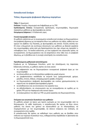 Εκπαιδευτικό Σενάριο
Τίτλος: Δημιουργία ψηφιακού άλμπουμ πορτρέτων
Τάξη: Α’ Δημοτικού
Ενότητα: Γνωρίζω, Δημιουργώ και Εκφράζομαι με τις ΤΠΕ
Εμπλεκόμενες έννοιες: Συνεργατικός σχεδιασμός, κειμενογράφος, δημιουργία
πορτραίτων μαθητών με φωτογραφία και σκίτσο
Εκτιμώμενη διάρκεια: 2-3 διδακτικές ώρες
Γενική περιγραφή σεναρίου
Οι μαθητές καλούνται με το συγκεκριμένο εκπαιδευτικό σενάριο να δημιουργήσουν
ένα ψηφιακό άλμπουμ με τα πορτρέτα όλων των μαθητών της τάξης, καθώς και των
ηρώων του βιβλίου της Γλώσσας, με φωτογραφίες και σκίτσα. Γενικός σκοπός του
ΕΣ είναι η βιωματική και αυτόνομη εξοικείωση των μαθητών με βασικά εργαλεία
του κειμενογράφου μέσα από μία δραστηριότητα που έχει νόημα και προκαλεί τι
ενδιαφέρον τους. Τα παιδιά καλούνται, με ένα ευχάριστο και παιγνιώδη τρόπο, να
συνεργαστούν, να δημιουργήσουν και να αναρτήσουν στην τάξη τους το ψηφιακό
άλμπουμ, με τη βοήθεια και τη συνεχή υποστήριξη του εκπαιδευτικού.

Προσδοκώμενα μαθησιακά αποτελέσματα
Σύμφωνα με το Πρόγραμμα Σπουδών, μετά την ολοκλήρωση της παρούσας
διδακτικής ενότητας, οι μαθητές πρέπει να είναι ικανοί
• να εκφραστούν και να δημιουργήσουν συνεργατικά ψηφιακά έργα με τον
κειμενογράφο
• να εξοικειωθούν με το πληκτρολόγιο γράφοντας μικρά κείμενα
• να μορφοποιήσουν κατάλληλα τα κείμενά τους (γραμματοσειρά, χρώμα,
μέγεθος, έντονη, πλάγια, υπογραμμισμένη γραφή, στοίχιση)
• να δημιουργήσουν ψηφιακές φωτογραφίες και εικόνες χρησιμοποιώντας το
σαρωτή και την ψηφιακή φωτογραφική μηχανή
• να αποθηκεύουν και να εκτυπώνουν την εργασία τους
• να αλληλεπιδρούν, να επικοινωνούν και να συνεργάζονται σε ομάδες με τη
χρήση ΤΠΕ για την παραγωγή ενός κοινού έργου
• να αναγνωρίσουν την αξία των ΤΠΕ ως μέσα εργασίας και δημιουργικότητας.
Εκτίμηση των γνωστικών δυσκολιών των μαθητών
Οι μαθητές μπορεί να έχουν μια πρώτη εμπειρία με τον κειμενογράφο από το
Νηπιαγωγείο. Σε κάθε περίπτωση, ο εκπαιδευτικός θα πρέπει να δίνει στους
μαθητές την άνεση του χρόνου να εξοικειωθούν με το πληκτρολόγιο, να
πειραματιστούν με τον κειμενογράφο, να κάνουν ενέργειες και επιλογές, να
συνεργαστούν στην ομάδα.
Ο εκπαιδευτικός θα πρέπει να καθοδηγεί τους μαθητές και να βοηθάει στην
επίλυση των τεχνικών δυσκολιών τους, ενθαρρύνοντας παράλληλα τη φαντασία και
τη δημιουργικότητά τους.
42

 