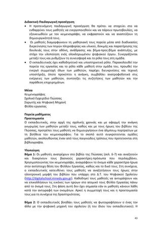 Διδακτική-Παιδαγωγική προσέγγιση
• Η προτεινόμενη παιδαγωγική προσέγγιση θα πρέπει να στοχεύει στο να
ενθαρρύνει τους μαθητές να ενεργοποιηθούν και να πάρουν πρωτοβουλίες, να
εξοικειωθούν με τον κειμενογράφο, να εκφραστούν και να αναπτύξουν τη
δημιουργικότητά τους.
• Οι μαθητές διαμορφώνουν τη μαθησιακή τους πορεία μέσα από διαδικασίες
διερεύνησης των πηγών πληροφορίας και υλικού, δοκιμής και παρατήρησης της
δουλειάς τους στην οθόνη, ανάδρασης και βήμα-προς-βήμα ανάπτυξης, με
στόχο την υλοποίηση ενός ολοκληρωμένου ψηφιακού έργου. Συνεργάζονται
μεταξύ τους και ρυθμίζουν τη συνεισφορά και το ρόλο τους στη ομάδα.
• Ο εκπαιδευτικός έχει καθοδηγητικό και υποστηρικτικό ρόλο. Παρακολουθεί την
πορεία της εργασίας και το ρόλο κάθε μαθητή στην ομάδα του, προωθεί την
ενεργό συμμετοχή όλων των μαθητών, παρέχει διευκρινίσεις και τεχνική
υποστήριξη, όποτε προκύπτει η ανάγκη, συμβάλλει ανατροφοδοτικά στις
ενέργειες των μαθητών, συντονίζει τις συζητήσεις των μαθητών και την
παράθεση επιχειρημάτων.
Μέσα
Κειμενογράφος
Σχολικό Εγχειρίδιο Γλώσσας
Σαρωτής και Ψηφιακή Μηχανή
Φύλλο εργασίας
Πορεία μαθήματος
Προετοιμασία
Ο εκπαιδευτικός, στην αρχή της σχολικής χρονιάς και με αφορμή την ανάγκη
γνωριμίας των μαθητών μεταξύ τους, καθώς και με τους ήρωες του βιβλίου της
Γλώσσας, προτρέπει τους μαθητές να δημιουργήσουν ένα άλμπουμ πορτραίτων με
τη βοήθεια του κειμενογράφου. Για το σκοπό αυτό συγκροτούνται ομάδες
μαθητών, ακολουθώντας έναν από τους παιγνιώδεις τρόπους που προτείνονται στη
βιβλιογραφία.
Υλοποίηση
Βήμα 1: Οι μαθητές ανατρέχουν στο βιβλίο της Γλώσσας (σελ. 6-7) και αναζητούν
και διακρίνουν τους βασικούς χαρακτήρες-πρόσωπα που περιλαμβάνει.
Χρησιμοποιώντας τον κειμενογράφο, αναγράφουν το όνομα κάθε χαρακτήρα-ήρωα
στην αντίστοιχη θέση του Φύλλου Εργασίας, καθώς και το δικό τους. Στη συνέχεια,
ο εκπαιδευτικός κατευθύνει τους μαθητές να αναζητήσουν τους ήρωες στην
ηλεκτρονική μορφή του βιβλίου που υπάρχει στο Δ.Τ. του Ψηφιακού Σχολείου
(http://digitalschool.minedu.gov.gr). Καθοδηγεί τους μαθητές να αντιγράψουν και
να επικολλήσουν τις εικόνες των ηρώων στο ατομικό τους Φύλλο Εργασίας πάνω
από το όνομά τους. Στη φάση αυτή δεν έχει σημασία εάν οι μαθητές κάνουν λάθη
κατά την αντιγραφή των ονομάτων. Αρκεί η συμμετοχή τους και η προετοιμασία
τους για τη συνέχεια της δραστηριότητας.
Βήμα 2: Ο εκπαιδευτικός βοηθάει τους μαθητές να φωτογραφήσουν ο ένας τον
άλλο με την ψηφιακή μηχανή του σχολείου (ή του ίδιου του εκπαιδευτικού). Η

43

 