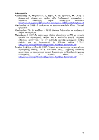 Βιβλιογραφία
Αναστασιάδης, Π., Μικρόπουλος Α., Σοφός, Α. και Φραγκάκη, Μ. (2010). Ο
διαδραστικός πίνακας στη σχολική τάξη: Παιδαγωγικές προσεγγίσεις διδακτικές
εφαρμογές.
Αθήνα:
Παιδαγωγικό
Ινστιτούτο.
http://users.sch.gr/geoman22/epimorfosi_B/diadrastikoi-A%20theoritiko%20plaisio.pdf

Μικρόπουλος, Α. (2006). Ο υπολογιστής ως γνωστικό εργαλείο. Αθήνα: Ελληνικά
Γράμματα.
Μικρόπουλος, Τ.Α., & Μπέλλου, Ι. (2010). Σενάρια διδασκαλίας με υπολογιστή.
Αθήνα: Κλειδάριθμος.
Τζιμογιάννης, Α. (2007). Το παιδαγωγικό πλαίσιο αξιοποίησης των ΤΠΕ ως εργαλείο
κριτικής και δημιουργικής σκέψης. Στο Β. Κουλαϊδής (επιμ.), Σύγχρονες
διδακτικές προσεγγίσεις για την ανάπτυξη κριτικής-δημιουργικής σκέψης
(Οδηγίες για τον Επιμορφωτή), (σ. 309-330). Αθήνα: Ο.ΕΠ.ΕΚ.
http://www.oepek.gr/download/Sygxrones_Didaktikes_Epimorfotis.pdf
Τσακίρη, Δ., & Καπετανίδου, Μ. (2007). Τεχνικές για την ανάπτυξη της κριτικής και
δημιουργικής σκέψης. Στο Β. Κουλαϊδής (επιμ.), Σύγχρονες διδακτικές
προσεγγίσεις για την ανάπτυξη κριτικής-δημιουργικής σκέψης (Οδηγίες για τον
Επιμορφωτή),
(σ.
95-120).
Αθήνα:
Ο.ΕΠ.ΕΚ.
http://www.oepek.gr/download/Sygxrones_Didaktikes_Epimorfotis.pdf

45

 