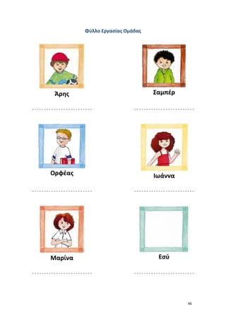 Φύλλο Εργασίας Ομάδας

Άρης

Σαμπέρ

-------------------------

-------------------------

Ορφέας

Ιωάννα

-------------------------

-------------------------

Μαρίνα

Εσύ

-------------------------

-------------------------

46

 