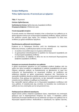 Σενάριο Μαθήματος
Τίτλος: Σχέδιο έρευνας «Η γειτονιά μου με σχήματα»
Τάξη: Α΄ Δημοτικού
Ενότητα: Σχέδια Έρευνας
Εμπλεκόμενες έννοιες: Σχέδιο έρευνας, ζωγραφική σύνθεση
Εκτιμώμενη Διάρκεια: 2 διδακτικές ώρες
Γενική περιγραφή σεναρίου
Ο γενικός σκοπός του διδακτικού σεναρίου είναι η εξοικείωση των μαθητών με τη
χρήση σχηματο-εικόνων για τη δημιουργία ζωγραφικής σύνθεσης. Αρχικά, μελετούν
και αναλύουν γνωστό έργο τέχνης. Στη συνέχεια, δημιουργούν τις δικές τους
συνθέσεις με χρήση κατάλληλων σχημάτων.
Προσδοκώμενα μαθησιακά αποτελέσματα
Σύμφωνα με το Πρόγραμμα Σπουδών, μετά την ολοκλήρωση της παρούσας
διδακτικής ενότητας, ο μαθητής/τρια πρέπει να είναι ικανός/ή
• να αναλύει ένα σύνθετο έργο σε επιμέρους απλούστερα
• να χρησιμοποιεί αποτελεσματικά τα εργαλεία του λογισμικού ζωγραφικής για
τη δημιουργία ζωγραφικής σύνθεσης
• να αναπτύσσει, να εκφράζει τις ιδέες του και να επικοινωνεί δημιουργώντας
ψηφιακές ζωγραφικές συνθέσεις.

Εκτίμηση των γνωστικών δυσκολιών των μαθητών
Η χρήση γεωμετρικών σχημάτων σε μία ζωγραφική σύνθεση διαφέρει από τον
τρόπο που έχουν συνηθίσει να εκφράζονται οι μαθητές ζωγραφίζοντας στο χαρτί.
Πιθανώς ορισμένοι μαθητές να δυσκολεύονται να φανταστούν το έργο που
επιθυμούν να δημιουργήσουν ως γεωμετρική σύνθεση, να συνθέσουν μια
ανθρώπινη φιγούρα με χρήση γεωμετρικών σχημάτων κλπ. Προτείνεται να
προηγηθεί κατάλληλη άσκηση με φύλλο εργασίας για την αντιμετώπιση παρόμοιων
δυσκολιών. Είναι χρήσιμο και προτείνεται, να έχει προηγηθεί συνεργασία με τον
εκπαιδευτικό που διδάσκει το μάθημα των Εικαστικών.
Έχει προηγηθεί σχετικό μάθημα για τη δημιουργία ζωγραφικών συνθέσεων από
τους μαθητές. Ο εκπαιδευτικός έχει εντοπίσει τις δυσκολίες που συνάντησαν οι
μαθητές και τους υποστηρίζει για την αντιμετώπισή τους.

Παιδαγωγική και Διδακτική προσέγγιση
Αρχικά γίνεται μελέτη υπαρκτού ζωγραφικού έργου, παρατήρηση και εντοπισμός
χρήσιμων (για τη δραστηριότητα) στοιχείων του έργου. Η παραπάνω μελέτη
περίπτωσης λειτουργεί βοηθητικά για την ανάπτυξη των έργων των μαθητών και τη
δημιουργία σχηματο-εικόνων. Ακολουθείται η προσέγγιση του σχεδίου έρευνας,

48

 