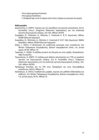 - Ποιο σχήμα χρησιμοποιήσατε;
- Ποιο χρώμα διαλέξατε;
- Τι διαφορά έχει αυτό το σχήμα από εκείνο; [σχήμα με γέμισμα και χωρίς]

Βιβλιογραφία
Δημόπουλος, Κ. (2007). Τεχνικές για την προώθηση της κριτικής κατανόησης. Στο Β.
Κουλαϊδής (επιμ.), Σύγχρονες διδακτικές προσεγγίσεις για την ανάπτυξη
κριτικής-δημιουργικής σκέψης, 141-162. Αθήνα: ΟΕΠΕΚ.
Ζωγράφος, Θ., Μπέσσας, Δ., Μπέσσα, Ε. Εικαστικά Α΄ & Β΄ Δημοτικού, Αθήνα,
ΟΕΔΒ-Ελληνικά Γράμματα.
Ζωγράφος, Θ., Μπέσσας, Δ., Μπέσσα, Ε. Εικαστικά Α΄ & Β΄ τάξη Δημοτικού, Βιβλίο
δασκάλου, Αθήνα, ΟΕΔΒ-Ελληνικά Γράμματα.
Μέγα, Γ. (2011). Η αξιοποίηση της αισθητικής εμπειρίας στην εκπαίδευση. Στο
Μείζον Πρόγραμμα Επιμόρφωσης, βασικό επιμορφωτικό υλικό, τ.Α, γενικό
μέρος, 49-69. Αθήνα: ΠΙ.
Ταρατόρη, Ε. (2006). Η μέθοδος project στη θεωρία και στην πράξη. Θεσσαλονίκη:
Αφοι Κυριακίδη.
Τζιμογιάννης, Α. (2007). Το παιδαγωγικό πλαίσιο αξιοποίησης των ΤΠΕ ως εργαλείο
κριτικής και δημιουργικής σκέψης. Στο Β. Κουλαϊδής (επιμ.), Σύγχρονες
διδακτικές προσεγγίσεις για την ανάπτυξη κριτικής-δημιουργικής σκέψης, 141162. Αθήνα: ΟΕΠΕΚ.
Πρόγραμμα Σπουδών για τις ΤΠΕ στην Προσχολική και στην Πρωτοβάθμια
εκπαίδευση. (2011). Αθήνα: ΠΙ.
Χατζηδήμου, Δ. (2011). Εναλλακτικές μορφές, τεχνικές και μέθοδοι διδασκαλίας και
μάθησης. Στο Μείζον Πρόγραμμα Επιμόρφωσης, βασικό επιμορφωτικό υλικό,
τ.Α, γενικό μέρος, 26-41. Αθήνα: ΠΙ.

50

 