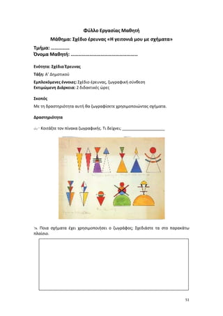 Φύλλο Εργασίας Μαθητή
Μάθημα: Σχέδιο έρευνας «Η γειτονιά μου με σχήματα»
Τμήμα: ……………
Όνομα Μαθητή: ………………………………………………
Ενότητα: Σχέδια Έρευνας
Τάξη: Α’ Δημοτικού
Εμπλεκόμενες έννοιες: Σχέδιο έρευνας, ζωγραφική σύνθεση
Εκτιμώμενη Διάρκεια: 2 διδακτικές ώρες
Σκοπός
Με τη δραστηριότητα αυτή θα ζωγραφίσετε χρησιμοποιώντας σχήματα.
Δραστηριότητα
 Κοιτάξτε τον πίνακα ζωγραφικής. Τι δείχνει; ___________________

 Ποια σχήματα έχει χρησιμοποιήσει ο ζωγράφος; Σχεδιάστε τα στο παρακάτω
πλαίσιο.

51

 