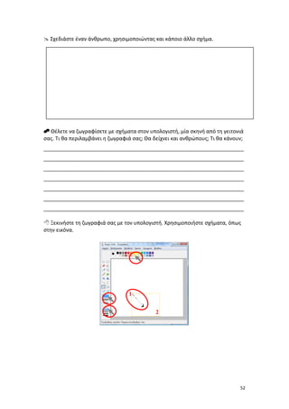  Σχεδιάστε έναν άνθρωπο, χρησιμοποιώντας και κάποιο άλλο σχήμα.

 Θέλετε να ζωγραφίσετε με σχήματα στον υπολογιστή, μία σκηνή από τη γειτονιά
σας. Τι θα περιλαμβάνει η ζωγραφιά σας; Θα δείχνει και ανθρώπους; Τι θα κάνουν;
_____________________________________________________________________
_____________________________________________________________________
_____________________________________________________________________
_____________________________________________________________________
_____________________________________________________________________
_____________________________________________________________________
_____________________________________________________________________
 Ξεκινήστε τη ζωγραφιά σας με τον υπολογιστή. Χρησιμοποιήστε σχήματα, όπως
στην εικόνα.

1
2

52

 