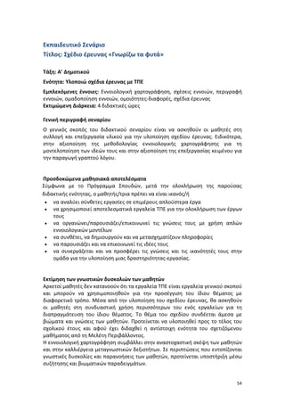 Εκπαιδευτικό Σενάριο
Τίτλος: Σχέδιο έρευνας «Γνωρίζω τα φυτά»
Τάξη: Α’ Δημοτικού
Ενότητα: Υλοποιώ σχέδια έρευνας με ΤΠΕ
Εμπλεκόμενες έννοιες: Εννοιολογική χαρτογράφηση, σχέσεις εννοιών, περιγραφή
εννοιών, ομαδοποίηση εννοιών, ομοιότητες-διαφορές, σχέδια έρευνας
Εκτιμώμενη Διάρκεια: 4 διδακτικές ώρες
Γενική περιγραφή σεναρίου
Ο γενικός σκοπός του διδακτικού σεναρίου είναι να ασκηθούν οι μαθητές στη
συλλογή και επεξεργασία υλικού για την υλοποίηση σχεδίου έρευνας. Ειδικότερα,
στην αξιοποίηση της μεθοδολογίας εννοιολογικής χαρτογράφησης για τη
μοντελοποίηση των ιδεών τους και στην αξιοποίηση της επεξεργασίας κειμένου για
την παραγωγή γραπτού λόγου.

Προσδοκώμενα μαθησιακά αποτελέσματα
Σύμφωνα με το Πρόγραμμα Σπουδών, μετά την ολοκλήρωση της παρούσας
διδακτικής ενότητας, ο μαθητής/τρια πρέπει να είναι ικανός/ή
• να αναλύει σύνθετες εργασίες σε επιμέρους απλούστερα έργα
• να χρησιμοποιεί αποτελεσματικά εργαλεία ΤΠΕ για την ολοκλήρωση των έργων
τους
• να οργανώνει/παρουσιάζει/επικοινωνεί τις γνώσεις τους με χρήση απλών
εννοιολογικών μοντέλων
• να συνθέτει, να δημιουργούν και να μετασχηματίζουν πληροφορίες
• να παρουσιάζει και να επικοινωνεί τις ιδέες τους
• να συνεργάζεται και να προσφέρει τις γνώσεις και τις ικανότητές τους στην
ομάδα για την υλοποίηση μιας δραστηριότητας-εργασίας.

Εκτίμηση των γνωστικών δυσκολιών των μαθητών
Αρκετοί μαθητές δεν κατανοούν ότι τα εργαλεία ΤΠΕ είναι εργαλεία γενικού σκοπού
και μπορούν να χρησιμοποιηθούν για την προσέγγιση του ίδιου θέματος με
διαφορετικό τρόπο. Μέσα από την υλοποίηση του σχεδίου έρευνας, θα ασκηθούν
οι μαθητές στη συνδυαστική χρήση περισσότερων του ενός εργαλείων για τη
διαπραγμάτευση του ίδιου θέματος. Το θέμα του σχεδίου συνδέεται άμεσα με
βιώματα και γνώσεις των μαθητών. Προτείνεται να υλοποιηθεί προς το τέλος του
σχολικού έτους και αφού έχει διδαχθεί η αντίστοιχη ενότητα του σχετιζόμενου
μαθήματος από τη Μελέτη Περιβάλλοντος.
Η εννοιολογική χαρτογράφηση συμβάλλει στην αναστοχαστική σκέψη των μαθητών
και στην καλλιέργεια μεταγνωστικών δεξιοτήτων. Σε περιπτώσεις που εντοπίζονται
γνωστικές δυσκολίες και παρανοήσεις των μαθητών, προτείνεται υποστήριξη μέσω
συζήτησης και βιωματικών παραδειγμάτων.
54

 