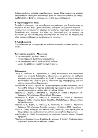 Οι δραστηριότητες μπορούν να εμπλουτιστούν και με άλλα στοιχεία, π.χ. μπορούν
να προστεθούν εικόνες από περισσότερα φυτά του τόπου των μαθητών, να υπάρξει
ομαδοποίηση σε φυτά του τόπου μου/φυτά από άλλους τόπους κ.ά.
3. Παραγωγή γραπτού λόγου
Οι μαθητές αξιοποιούν την εννοιολογική χαρτογράφηση που δημιούργησαν και
παράγουν γραπτό λόγο, χρησιμοποιώντας λογισμικό επεξεργασίας κειμένου. Ο
εκπαιδευτικός συντονίζει την εργασία των μαθητών, παρατηρεί, υποστηρίζει και
διευκολύνει τους μαθητές. Στο τέλος της δραστηριότητας, οι μαθητές (σε
συνεργασία με τον εκπαιδευτικό) συγκεντρώνουν τα έργα τους σε αποθηκευτικό
μέσο, τα παρουσιάζουν στην ολομέλεια και τα επεξηγούν.
4. Ανακεφαλαίωση
Ο εκπαιδευτικός, με τη συμμετοχή των μαθητών, συνοψίζει τις δραστηριότητες που
έγιναν.

Διαγνωστικές ερωτήσεις – Αξιολόγηση
• Σε ποιες ομάδες χωρίσατε τα φυτά;
• Τι κοινό έχουν τα φυτά της πρώτης ομάδας;
• Σε τι διαφέρουν από τα φυτά της άλλης ομάδας;
• Δείξτε στο χάρτη σας τα μέρη που έχει ένα φυτό.
Βιβλιογραφία
Γουλή, Ε., Γόγουλου, Α., Γρηγοριάδου, Μ. (2009). Αξιοποιώντας τον εννοιολογικό
χάρτη ως εργαλείο διδασκαλίας, αξιολόγησης και μάθησης σε μαθήματα
Πληροφορικής. Στο Γρηγοριάδου, Μ., Γουλή, Ε., Γόγουλου, Α. (επιμ.), Διδακτικές
Προσεγγίσεις και Εργαλεία για τη διδασκαλία της Πληροφορικής, 121-175.
Αθήνα: εκδόσεις Νέων Τεχνολογιών.
Δημόπουλος, Κ. (2007). Τεχνικές για την προώθηση της κριτικής κατανόησης. Στο Β.
Κουλαϊδής (επιμ.), Σύγχρονες διδακτικές προσεγγίσεις για την ανάπτυξη
κριτικής-δημιουργικής σκέψης, 141-162. Αθήνα: ΟΕΠΕΚ.
Καραντζόλα, Ε., Κύρδη, Κ., Σπανέλλη, Τ., Τσιαγκάνη, Θ. Γλώσσα Α΄ Δημοτικού. τ.Β΄.
Γράμματα Λέξεις Ιστορίες. Αθήνα: ΟΕΔΒ - Μεταίχμιο.
Καραντζόλα, Ε., Κύρδη, Κ., Σπανέλλη, Τ., Τσιαγκάνη, Θ. Γλώσσα Α΄ Δημοτικού.
Γράμματα Λέξεις Ιστορίες. Βιβλίο δασκάλου. Μεθοδολογικές οδηγίες. Αθήνα:
ΟΕΔΒ - Μεταίχμιο.
Καραντζόλα, Ε., Κύρδη, Κ., Σπανέλλη, Τ., Τσιαγκάνη, Θ. Γλώσσα Α΄ Δημοτικού.
Γράμματα Λέξεις Ιστορίες. Τετράδιο εργασιών, τ.Β΄. Αθήνα: ΟΕΔΒ - Μεταίχμιο
Κόμης, Β. (2004). Εισαγωγή στις εκπαιδευτικές εφαρμογές των Τεχνολογιών της
Πληροφορίας και των Επικοινωνιών. Αθήνα: εκδόσεις Νέων Τεχνολογιών.
Μικρόπουλος, Α. (2006). Ο υπολογιστής ως γνωστικό εργαλείο. Αθήνα: Ελληνικά
Γράμματα.
Πλακίτση, Α., Κοντογιάννη, Α., Σπυράτου, Ε., Μανώλη, Β. Μελέτη Περιβάλλοντος Α΄
Δημοτικού. Αθήνα: ΟΕΔΒ - εκδόσεις Πατάκη.

56

 