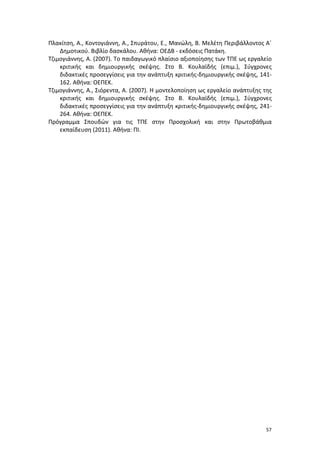 Πλακίτση, Α., Κοντογιάννη, Α., Σπυράτου, Ε., Μανώλη, Β. Μελέτη Περιβάλλοντος Α΄
Δημοτικού. Βιβλίο δασκάλου. Αθήνα: ΟΕΔΒ - εκδόσεις Πατάκη.
Τζιμογιάννης, Α. (2007). Το παιδαγωγικό πλαίσιο αξιοποίησης των ΤΠΕ ως εργαλείο
κριτικής και δημιουργικής σκέψης. Στο Β. Κουλαϊδής (επιμ.), Σύγχρονες
διδακτικές προσεγγίσεις για την ανάπτυξη κριτικής-δημιουργικής σκέψης, 141162. Αθήνα: ΟΕΠΕΚ.
Τζιμογιάννης, Α., Σιόρεντα, Α. (2007). Η μοντελοποίηση ως εργαλείο ανάπτυξης της
κριτικής και δημιουργικής σκέψης. Στο Β. Κουλαϊδής (επιμ.), Σύγχρονες
διδακτικές προσεγγίσεις για την ανάπτυξη κριτικής-δημιουργικής σκέψης, 241264. Αθήνα: ΟΕΠΕΚ.
Πρόγραμμα Σπουδών για τις ΤΠΕ στην Προσχολική και στην Πρωτοβάθμια
εκπαίδευση (2011). Αθήνα: ΠΙ.

57

 
