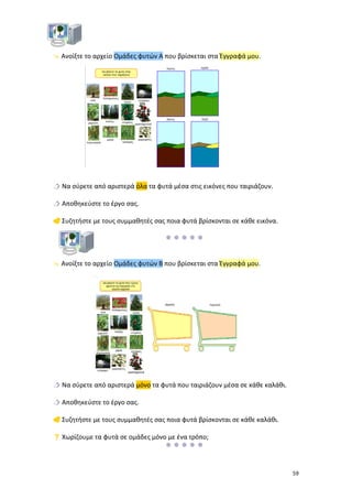  Ανοίξτε το αρχείο Ομάδες φυτών Α που βρίσκεται στα Έγγραφά μου.

 Να σύρετε από αριστερά όλα τα φυτά μέσα στις εικόνες που ταιριάζουν.
 Αποθηκεύστε το έργο σας.
 Συζητήστε με τους συμμαθητές σας ποια φυτά βρίσκονται σε κάθε εικόνα.

 Ανοίξτε το αρχείο Ομάδες φυτών Β που βρίσκεται στα Έγγραφά μου.

 Να σύρετε από αριστερά μόνο τα φυτά που ταιριάζουν μέσα σε κάθε καλάθι.
 Αποθηκεύστε το έργο σας.
 Συζητήστε με τους συμμαθητές σας ποια φυτά βρίσκονται σε κάθε καλάθι.
 Χωρίζουμε τα φυτά σε ομάδες μόνο με ένα τρόπο;


59

 