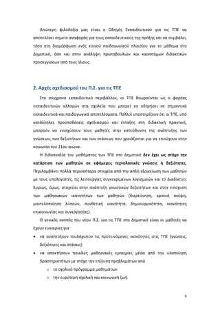 Απώτερη φιλοδοξία μας είναι ο Οδηγός Εκπαιδευτικού για τις ΤΠΕ να
αποτελέσει σημείο αναφοράς για τους εκπαιδευτικούς της πράξης και να συμβάλει,
τόσο στη διαμόρφωση ενός κοινού παιδαγωγικού πλαισίου για το μάθημα στο
Δημοτικό, όσο και στην ανάληψη πρωτοβουλιών και καινοτόμων διδακτικών
προσεγγίσεων από τους ίδιους.

2. Αρχές σχεδιασμού του Π.Σ. για τις ΤΠΕ
Στο σύγχρονο εκπαιδευτικό περιβάλλον, οι ΤΠΕ θεωρούνται ως ο φορέας
εκπαιδευτικών αλλαγών στα σχολεία που μπορεί να οδηγήσει σε σημαντικά
εκπαιδευτικά και παιδαγωγικά αποτελέσματα. Πολλοί υποστηρίζουν ότι οι ΤΠΕ, υπό
κατάλληλες προϋποθέσεις σχεδιασμού και ένταξης στη διδακτική πρακτική,
μπορούν να ενισχύσουν τους μαθητές στην κατεύθυνση της ανάπτυξης των
γνώσεων, των δεξιοτήτων και των στάσεων που χρειάζονται για να επιτύχουν στην
κοινωνία του 21ου αιώνα.
Η διδασκαλία του μαθήματος των ΤΠΕ στο Δημοτικό δεν έχει ως στόχο την
κατάρτιση των μαθητών σε εφήμερες τεχνολογικές γνώσεις ή δεξιότητες.
Περιλαμβάνει πολλά περισσότερα στοιχεία από την απλή εξοικείωση των μαθητών
με τους υπολογιστές, τις λειτουργίες συγκεκριμένων λογισμικών και το Διαδίκτυο.
Κυρίως, όμως, στοχεύει στην ανάπτυξη γνωστικών δεξιοτήτων και στην ενίσχυση
των μαθησιακών ικανοτήτων των μαθητών (διερεύνηση, κριτική σκέψη,
μοντελοποίηση λύσεων, συνθετική ικανότητα, δημιουργικότητα, ικανότητες
επικοινωνίας και συνεργασίας).
Ο γενικός σκοπός του νέου Π.Σ. για τις ΤΠΕ στο Δημοτικό είναι οι μαθητές να
έχουν ευκαιρίες για
•

να αναπτύξουν τουλάχιστον τις προτεινόμενες ικανότητες στις ΤΠΕ (γνώσεις,
δεξιότητες και στάσεις)

•

να αποκτήσουν ποικίλες μαθησιακές εμπειρίες μέσα από την υλοποίηση
δραστηριοτήτων με στόχο την επίλυση προβλημάτων από
o το σχολικό πρόγραμμα μαθημάτων
o την ευρύτερη σχολική και κοινωνική ζωή.

6

 