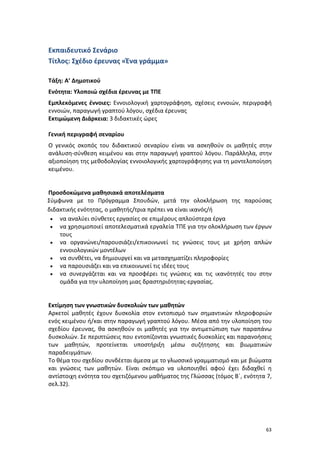 Εκπαιδευτικό Σενάριο
Τίτλος: Σχέδιο έρευνας «Ένα γράμμα»
Τάξη: Α’ Δημοτικού
Ενότητα: Υλοποιώ σχέδια έρευνας με ΤΠΕ
Εμπλεκόμενες έννοιες: Εννοιολογική χαρτογράφηση, σχέσεις εννοιών, περιγραφή
εννοιών, παραγωγή γραπτού λόγου, σχέδια έρευνας
Εκτιμώμενη Διάρκεια: 3 διδακτικές ώρες
Γενική περιγραφή σεναρίου
Ο γενικός σκοπός του διδακτικού σεναρίου είναι να ασκηθούν οι μαθητές στην
ανάλυση-σύνθεση κειμένου και στην παραγωγή γραπτού λόγου. Παράλληλα, στην
αξιοποίηση της μεθοδολογίας εννοιολογικής χαρτογράφησης για τη μοντελοποίηση
κειμένου.

Προσδοκώμενα μαθησιακά αποτελέσματα
Σύμφωνα με το Πρόγραμμα Σπουδών, μετά την ολοκλήρωση της παρούσας
διδακτικής ενότητας, ο μαθητής/τρια πρέπει να είναι ικανός/ή
• να αναλύει σύνθετες εργασίες σε επιμέρους απλούστερα έργα
• να χρησιμοποιεί αποτελεσματικά εργαλεία ΤΠΕ για την ολοκλήρωση των έργων
τους
• να οργανώνει/παρουσιάζει/επικοινωνεί τις γνώσεις τους με χρήση απλών
εννοιολογικών μοντέλων
• να συνθέτει, να δημιουργεί και να μετασχηματίζει πληροφορίες
• να παρουσιάζει και να επικοινωνεί τις ιδέες τους
• να συνεργάζεται και να προσφέρει τις γνώσεις και τις ικανότητές του στην
ομάδα για την υλοποίηση μιας δραστηριότητας-εργασίας.

Εκτίμηση των γνωστικών δυσκολιών των μαθητών
Αρκετοί μαθητές έχουν δυσκολία στον εντοπισμό των σημαντικών πληροφοριών
ενός κειμένου ή/και στην παραγωγή γραπτού λόγου. Μέσα από την υλοποίηση του
σχεδίου έρευνας, θα ασκηθούν οι μαθητές για την αντιμετώπιση των παραπάνω
δυσκολιών. Σε περιπτώσεις που εντοπίζονται γνωστικές δυσκολίες και παρανοήσεις
των μαθητών, προτείνεται υποστήριξη μέσω συζήτησης και βιωματικών
παραδειγμάτων.
Το θέμα του σχεδίου συνδέεται άμεσα με το γλωσσικό γραμματισμό και με βιώματα
και γνώσεις των μαθητών. Είναι σκόπιμο να υλοποιηθεί αφού έχει διδαχθεί η
αντίστοιχη ενότητα του σχετιζόμενου μαθήματος της Γλώσσας (τόμος Β΄, ενότητα 7,
σελ.32).

63

 