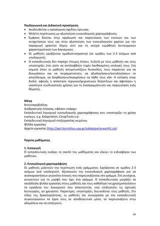 Παιδαγωγική και Διδακτική προσέγγιση
• Ακολουθείται η προσέγγιση σχεδίου έρευνας.
• Μελέτη περίπτωσης με αξιοποίηση εννοιολογικής χαρτογράφησης.
• Έμφαση δίνεται στην οργάνωση και παρουσίαση των εννοιών και των
συσχετίσεών τους και στην αξιοποίηση των εννοιολογικών χαρτών για την
παραγωγή γραπτού λόγου αντί για τη στείρα εκμάθηση λειτουργικών
χαρακτηριστικών των λογισμικών.
• Οι μαθητές εργάζονται ομαδοσυνεργατικά (σε ομάδες των 2-3 ατόμων ανά
υπολογιστή).
• Ο εκπαιδευτικός δεν παρέχει έτοιμες λύσεις. Συζητά με τους μαθητές και τους
υποστηρίζει έτσι ώστε να αντιληφθούν τυχόν λανθασμένες επιλογές τους. Στα
σημεία όπου οι μαθητές αντιμετωπίζουν δυσκολίες, τους παρακινεί για να
δοκιμάσουν και να πειραματιστούν, να αξιολογήσουν/αιτιολογήσουν το
αποτέλεσμα, να διορθώσουν/αναιρέσουν τα λάθη τους κλπ. Η εστίαση είναι
διπλή: αφενός η απόκτηση τεχνικών/χειριστικών δεξιοτήτων και αφετέρου η
ικανότητα συνδυαστικής χρήσης για τη διαπραγμάτευση και παρουσίαση ενός
θέματος.

Μέσα
Βιντεοπροβολέας
Διαδραστικός πίνακας, εφόσον υπάρχει
Εκπαιδευτικό λογισμικό εννοιολογικής χαρτογράφησης που υποστηρίζει τη χρήση
εικόνων, π.χ. Kidspiration, CmapTools κ.ά.
Εκπαιδευτικό λογισμικό επεξεργασίας κειμένου
Φύλλα εργασίας
Αρχεία εργασίας (http://eprl.korinthos.uop.gr/odekptpe/enxartA1.zip)

Πορεία μαθήματος
1. Εισαγωγή
Ο εκπαιδευτικός εισάγει το σκοπό του μαθήματος και ελκύει το ενδιαφέρον των
μαθητών.
2. Εννοιολογική χαρτογράφηση
Οι μαθητές μελετούν την περίπτωση ενός γράμματος. Εργάζονται σε ομάδες 2-3
ατόμων ανά υπολογιστή. Αξιοποιούν την εννοιολογική χαρτογράφηση για να
αναπαραστήσουν γεγονότα-έννοιες που παρουσιάζονται στο γράμμα. Στη συνέχεια,
γενικεύουν για τη μορφή που έχει ένα γράμμα. Ο εκπαιδευτικός μοιράζει τα
κατάλληλα φύλλα εργασίας στους μαθητές και τους καθοδηγεί να χρησιμοποιήσουν
τα εργαλεία του λογισμικού που απαιτούνται, ενώ επιδεικνύει τις σχετικές
λειτουργίες, αν χρειαστεί. Παρατηρεί, υποστηρίζει, διευκολύνει τους μαθητές. Στο
τέλος της δραστηριότητας, οι μαθητές (σε συνεργασία με τον εκπαιδευτικό)
συγκεντρώνουν τα έργα τους σε αποθηκευτικό μέσο, τα παρουσιάζουν στην
ολομέλεια και τα επεξηγούν.
64

 