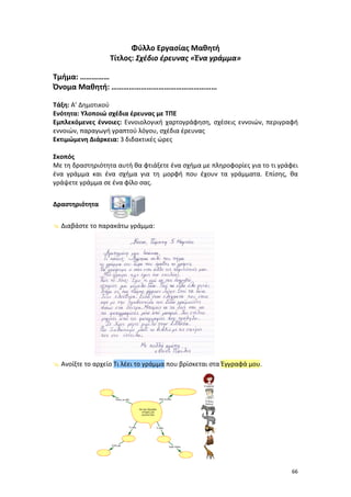Φύλλο Εργασίας Μαθητή
Τίτλος: Σχέδιο έρευνας «Ένα γράμμα»
Τμήμα: ……………
Όνομα Μαθητή: ………………………………………………
Τάξη: Α’ Δημοτικού
Ενότητα: Υλοποιώ σχέδια έρευνας με ΤΠΕ
Εμπλεκόμενες έννοιες: Εννοιολογική χαρτογράφηση, σχέσεις εννοιών, περιγραφή
εννοιών, παραγωγή γραπτού λόγου, σχέδια έρευνας
Εκτιμώμενη Διάρκεια: 3 διδακτικές ώρες
Σκοπός
Με τη δραστηριότητα αυτή θα φτιάξετε ένα σχήμα με πληροφορίες για το τι γράφει
ένα γράμμα και ένα σχήμα για τη μορφή που έχουν τα γράμματα. Επίσης, θα
γράψετε γράμμα σε ένα φίλο σας.
Δραστηριότητα
 Διαβάστε το παρακάτω γράμμα:

 Ανοίξτε το αρχείο Τι λέει το γράμμα που βρίσκεται στα Έγγραφά μου.

66

 