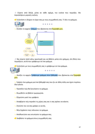 Σύρετε από δεξιά, μέσα σε κάθε σχήμα, την εικόνα που ταιριάζει. Θα
περισσέψουν μερικές εικόνες.
 Συζητήστε τι δείχνει το έργο σας με τους συμμαθητές σας. Τι λέει το γράμμα;

 Ανοίξτε το αρχείο Γράμμα που βρίσκεται στα Έγγραφά μου.

 Να σύρετε (από κάτω αριστερά) και να βάλετε μέσα στο γράμμα, στη θέση που
ταιριάζουν, αυτά που γράφουμε σε ένα γράμμα.
 Συζητήστε με τους συμμαθητές σας τι γράφουμε σε ένα γράμμα.

 Ανοίξτε το αρχείο Γράφουμε γράμμα στον ξάδερφο που βρίσκεται στα Έγγραφά
μου.
 Γράψτε ένα γράμμα για ένα ξάδερφό σας που ζει σε άλλη πόλη και έχετε περίπου
ίδια ηλικία.
 Προσέξτε πώς θα ξεκινήσετε το γράμμα.
 Θυμηθείτε να βάλετε ημερομηνία.
 Εξηγείστε γιατί του γράφετε.
 Αναφέρετε πώς περνάτε τις μέρες σας και τι σας αρέσει να κάνετε.
 Ζητείστε του να σας γράψει κι αυτός.
 Μην ξεχάσετε πώς τελειώνει το γράμμα.
 Αποθηκεύστε και εκτυπώστε το γράμμα σας.
 Διαβάστε το γράμμα στους συμμαθητές σας.

67

 
