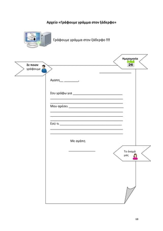 Αρχείο «Γράφουμε γράμμα στον ξάδερφο»

Γράφουμε γράμμα στον ξάδερφο !!!

Ημερομηνία

Σε ποιον
γράφουμε

__________________
Αγαπη__ ________,

Σου γράφω για ____________________________
_________________________________________
_________________________________________
Μου αρέσει _______________________________
_________________________________________
_________________________________________
_________________________________________
Εσύ τι ___________________________________
_________________________________________
_________________________________________
Με αγάπη
_______________

Το όνομά
μας

68

 