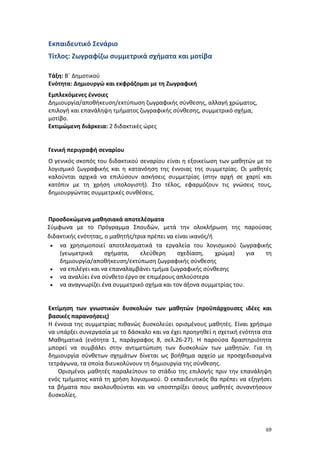 Εκπαιδευτικό Σενάριο
Τίτλος: Ζωγραφίζω συμμετρικά σχήματα και μοτίβα
Τάξη: Β΄ Δημοτικού
Ενότητα: Δημιουργώ και εκφράζομαι με τη Ζωγραφική
Εμπλεκόμενες έννοιες
Δημιουργία/αποθήκευση/εκτύπωση ζωγραφικής σύνθεσης, αλλαγή χρώματος,
επιλογή και επανάληψη τμήματος ζωγραφικής σύνθεσης, συμμετρικό σχήμα,
μοτίβο.
Εκτιμώμενη διάρκεια: 2 διδακτικές ώρες

Γενική περιγραφή σεναρίου
Ο γενικός σκοπός του διδακτικού σεναρίου είναι η εξοικείωση των μαθητών με το
λογισμικό ζωγραφικής και η κατανόηση της έννοιας της συμμετρίας. Οι μαθητές
καλούνται αρχικά να επιλύσουν ασκήσεις συμμετρίας (στην αρχή σε χαρτί και
κατόπιν με τη χρήση υπολογιστή). Στο τέλος, εφαρμόζουν τις γνώσεις τους,
δημιουργώντας συμμετρικές συνθέσεις.

Προσδοκώμενα μαθησιακά αποτελέσματα
Σύμφωνα με το Πρόγραμμα Σπουδών, μετά την ολοκλήρωση της παρούσας
διδακτικής ενότητας, ο μαθητής/τρια πρέπει να είναι ικανός/ή
• να χρησιμοποιεί αποτελεσματικά τα εργαλεία του λογισμικού ζωγραφικής
(γεωμετρικά
σχήματα,
ελεύθερη
σχεδίαση,
χρώμα)
για
τη
δημιουργία/αποθήκευση/εκτύπωση ζωγραφικής σύνθεσης
• να επιλέγει και να επαναλαμβάνει τμήμα ζωγραφικής σύνθεσης
• να αναλύει ένα σύνθετο έργο σε επιμέρους απλούστερα
• να αναγνωρίζει ένα συμμετρικό σχήμα και τον άξονα συμμετρίας του.

Εκτίμηση των γνωστικών δυσκολιών των μαθητών (προϋπάρχουσες ιδέες και
βασικές παρανοήσεις)
Η έννοια της συμμετρίας πιθανώς δυσκολεύει ορισμένους μαθητές. Είναι χρήσιμο
να υπάρξει συνεργασία με το δάσκαλο και να έχει προηγηθεί η σχετική ενότητα στα
Μαθηματικά (ενότητα 1, παράγραφος 8, σελ.26-27). Η παρούσα δραστηριότητα
μπορεί να συμβάλει στην αντιμετώπιση των δυσκολιών των μαθητών. Για τη
δημιουργία σύνθετων σχημάτων δίνεται ως βοήθημα αρχείο με προσχεδιασμένα
τετράγωνα, τα οποία διευκολύνουν τη δημιουργία της σύνθεσης.
Ορισμένοι μαθητές παραλείπουν το στάδιο της επιλογής πριν την επανάληψη
ενός τμήματος κατά τη χρήση λογισμικού. Ο εκπαιδευτικός θα πρέπει να εξηγήσει
τα βήματα που ακολουθούνται και να υποστηρίξει όσους μαθητές συναντήσουν
δυσκολίες.

69

 