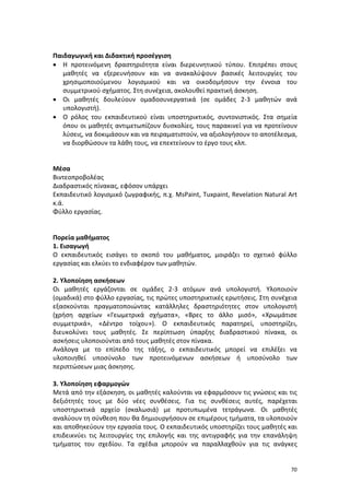 Παιδαγωγική και Διδακτική προσέγγιση
• Η προτεινόμενη δραστηριότητα είναι διερευνητικού τύπου. Επιτρέπει στους
μαθητές να εξερευνήσουν και να ανακαλύψουν βασικές λειτουργίες του
χρησιμοποιούμενου λογισμικού και να οικοδομήσουν την έννοια του
συμμετρικού σχήματος. Στη συνέχεια, ακολουθεί πρακτική άσκηση.
• Οι μαθητές δουλεύουν ομαδοσυνεργατικά (σε ομάδες 2-3 μαθητών ανά
υπολογιστή).
• Ο ρόλος του εκπαιδευτικού είναι υποστηρικτικός, συντονιστικός. Στα σημεία
όπου οι μαθητές αντιμετωπίζουν δυσκολίες, τους παρακινεί για να προτείνουν
λύσεις, να δοκιμάσουν και να πειραματιστούν, να αξιολογήσουν το αποτέλεσμα,
να διορθώσουν τα λάθη τους, να επεκτείνουν το έργο τους κλπ.

Μέσα
Bιντεοπροβολέας
Διαδραστικός πίνακας, εφόσον υπάρχει
Εκπαιδευτικό λογισμικό ζωγραφικής, π.χ. MsPaint, Tuxpaint, Revelation Natural Art
κ.ά.
Φύλλο εργασίας.

Πορεία μαθήματος
1. Εισαγωγή
Ο εκπαιδευτικός εισάγει το σκοπό του μαθήματος, μοιράζει το σχετικό φύλλο
εργασίας και ελκύει το ενδιαφέρον των μαθητών.
2. Yλοποίηση ασκήσεων
Οι μαθητές εργάζονται σε ομάδες 2-3 ατόμων ανά υπολογιστή. Υλοποιούν
(ομαδικά) στο φύλλο εργασίας, τις πρώτες υποστηρικτικές ερωτήσεις. Στη συνέχεια
εξασκούνται πραγματοποιώντας κατάλληλες δραστηριότητες στον υπολογιστή
(χρήση αρχείων «Γεωμετρικά σχήματα», «Βρες το άλλο μισό», «Χρωμάτισε
συμμετρικά», «Δέντρο τοίχου»). Ο εκπαιδευτικός παρατηρεί, υποστηρίζει,
διευκολύνει τους μαθητές. Σε περίπτωση ύπαρξης διαδραστικού πίνακα, οι
ασκήσεις υλοποιούνται από τους μαθητές στον πίνακα.
Ανάλογα με το επίπεδο της τάξης, ο εκπαιδευτικός μπορεί να επιλέξει να
υλοποιηθεί υποσύνολο των προτεινόμενων ασκήσεων ή υποσύνολο των
περιπτώσεων μιας άσκησης.
3. Υλοποίηση εφαρμογών
Μετά από την εξάσκηση, οι μαθητές καλούνται να εφαρμόσουν τις γνώσεις και τις
δεξιότητές τους με δύο νέες συνθέσεις. Για τις συνθέσεις αυτές, παρέχεται
υποστηρικτικά αρχείο (σκαλωσιά) με προτυπωμένα τετράγωνα. Οι μαθητές
αναλύουν τη σύνθεση που θα δημιουργήσουν σε επιμέρους τμήματα, τα υλοποιούν
και αποθηκεύουν την εργασία τους. Ο εκπαιδευτικός υποστηρίζει τους μαθητές και
επιδεικνύει τις λειτουργίες της επιλογής και της αντιγραφής για την επανάληψη
τμήματος του σχεδίου. Τα σχέδια μπορούν να παραλλαχθούν για τις ανάγκες

70

 