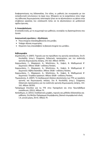 διαφοροποίησης της διδασκαλίας. Στο τέλος, οι μαθητές (σε συνεργασία με τον
εκπαιδευτικό) εκτυπώνουν τα έργα τους. Μπορούν να τα αναρτήσουν στον τοίχο
της αίθουσας δημιουργώντας ταπετσαρία ή/και να τα αξιοποιήσουν ως φόντο στην
επιφάνεια εργασίας του υπολογιστή ή/και να τα αξιοποιήσουν σε μελλοντικό
σχέδιο έρευνας.
4. Ανακεφαλαίωση
Ο εκπαιδευτικός, με τη συμμετοχή των μαθητών, συνοψίζει τις δραστηριότητες που
έγιναν.
Διαγνωστικές ερωτήσεις – Αξιολόγηση
• Ποια στοιχεία επαναλαμβάνονται στο μοτίβο;
• Υπάρχει άξονας συμμετρίας;
• Εξηγείστε πώς επαναλάβατε τα βασικά στοιχεία του μοτίβου.
Βιβλιογραφία
Δημόπουλος, Κ. (2007). Τεχνικές για την προώθηση της κριτικής κατανόησης. Στο Β.
Κουλαϊδής (επιμ.), Σύγχρονες διδακτικές προσεγγίσεις για την ανάπτυξη
κριτικής-δημιουργικής σκέψης, 141-162. Αθήνα: ΟΕΠΕΚ.
Καργιωτάκης, Γ., Μαραγκού, Α., Μπελίτσου, Ν., Σοφού, Β. Μαθηματικά Β΄
Δημοτικού. Αθήνα: ΟΕΔΒ – εκδόσεις Πατάκη.
Καργιωτάκης, Γ., Μαραγκού, Α., Μπελίτσου, Ν., Σοφού, Β. Μαθηματικά Β΄
Δημοτικού. Βιβλίο δασκάλου. Αθήνα: ΟΕΔΒ – εκδόσεις Πατάκη.
Καργιωτάκης, Γ., Μαραγκού, Α., Μπελίτσου, Ν., Σοφού, Β. Μαθηματικά Β΄
Δημοτικού. Τετράδιο εργασιών. Αθήνα: ΟΕΔΒ – εκδόσεις Πατάκη.
Τζιμογιάννης, Α. (2007). Το παιδαγωγικό πλαίσιο αξιοποίησης των ΤΠΕ ως εργαλείο
κριτικής και δημιουργικής σκέψης. Στο Β. Κουλαϊδής (επιμ.), Σύγχρονες
διδακτικές προσεγγίσεις για την ανάπτυξη κριτικής-δημιουργικής σκέψης, 141162. Αθήνα: ΟΕΠΕΚ.
Πρόγραμμα Σπουδών για τις ΤΠΕ στην Προσχολική και στην Πρωτοβάθμια
εκπαίδευση. (2011). Αθήνα: ΠΙ.
Χατζηδήμου, Δ. (2011). Εναλλακτικές μορφές, τεχνικές και μέθοδοι διδασκαλίας και
μάθησης. Στο Μείζον Πρόγραμμα Επιμόρφωσης, βασικό επιμορφωτικό υλικό,
τ.Α, γενικό μέρος, 26-41. Αθήνα: ΠΙ.

71

 