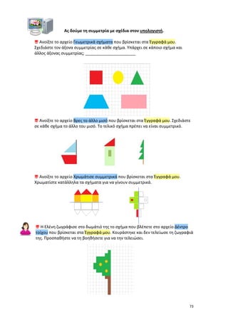 Ας δούμε τη συμμετρία με σχέδια στον υπολογιστή.
 Ανοίξτε το αρχείο Γεωμετρικά σχήματα που βρίσκεται στα Έγγραφά μου.
Σχεδιάστε τον άξονα συμμετρίας σε κάθε σχήμα. Υπάρχει σε κάποιο σχήμα και
άλλος άξονας συμμετρίας; ______________________

 Ανοίξτε το αρχείο Βρες το άλλο μισό που βρίσκεται στα Έγγραφά μου. Σχεδιάστε
σε κάθε σχήμα το άλλο του μισό. Το τελικό σχήμα πρέπει να είναι συμμετρικό.

 Ανοίξτε το αρχείο Χρωμάτισε συμμετρικά που βρίσκεται στα Έγγραφά μου.
Χρωματίστε κατάλληλα τα σχήματα για να γίνουν συμμετρικά.

 Η Ελένη ζωγράφισε στο δωμάτιό της το σχήμα που βλέπετε στο αρχείο Δέντρο
τοίχου που βρίσκεται στα Έγγραφά μου. Κουράστηκε και δεν τελείωσε τη ζωγραφιά
της. Προσπαθήστε να τη βοηθήσετε για να την τελειώσει.

73

 