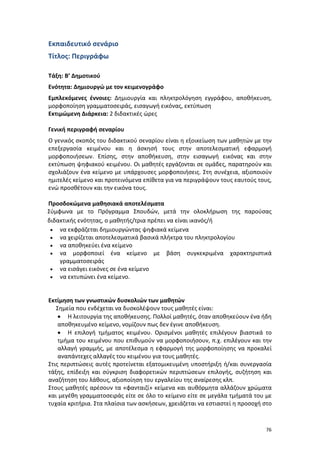 Εκπαιδευτικό σενάριο
Τίτλος: Περιγράφω
Τάξη: Β’ Δημοτικού
Ενότητα: Δημιουργώ με τον κειμενογράφο
Εμπλεκόμενες έννοιες: Δημιουργία και πληκτρολόγηση εγγράφου, αποθήκευση,
μορφοποίηση γραμματοσειράς, εισαγωγή εικόνας, εκτύπωση
Εκτιμώμενη Διάρκεια: 2 διδακτικές ώρες
Γενική περιγραφή σεναρίου
Ο γενικός σκοπός του διδακτικού σεναρίου είναι η εξοικείωση των μαθητών με την
επεξεργασία κειμένου και η άσκησή τους στην αποτελεσματική εφαρμογή
μορφοποιήσεων. Επίσης, στην αποθήκευση, στην εισαγωγή εικόνας και στην
εκτύπωση ψηφιακού κειμένου. Οι μαθητές εργάζονται σε ομάδες, παρατηρούν και
σχολιάζουν ένα κείμενο με υπάρχουσες μορφοποιήσεις. Στη συνέχεια, αξιοποιούν
ημιτελές κείμενο και προτεινόμενα επίθετα για να περιγράψουν τους εαυτούς τους,
ενώ προσθέτουν και την εικόνα τους.
Προσδοκώμενα μαθησιακά αποτελέσματα
Σύμφωνα με το Πρόγραμμα Σπουδών, μετά την ολοκλήρωση της παρούσας
διδακτικής ενότητας, ο μαθητής/τρια πρέπει να είναι ικανός/ή
• να εκφράζεται δημιουργώντας ψηφιακά κείμενα
• να χειρίζεται αποτελεσματικά βασικά πλήκτρα του πληκτρολογίου
• να αποθηκεύει ένα κείμενο
• να μορφοποιεί ένα κείμενο με βάση συγκεκριμένα χαρακτηριστικά
γραμματοσειράς
• να εισάγει εικόνες σε ένα κείμενο
• να εκτυπώνει ένα κείμενο.

Εκτίμηση των γνωστικών δυσκολιών των μαθητών
Σημεία που ενδέχεται να δυσκολέψουν τους μαθητές είναι:
• Η λειτουργία της αποθήκευσης. Πολλοί μαθητές, όταν αποθηκεύουν ένα ήδη
αποθηκευμένο κείμενο, νομίζουν πως δεν έγινε αποθήκευση.
• Η επιλογή τμήματος κειμένου. Ορισμένοι μαθητές επιλέγουν βιαστικά το
τμήμα του κειμένου που επιθυμούν να μορφοποιήσουν, π.χ. επιλέγουν και την
αλλαγή γραμμής, με αποτέλεσμα η εφαρμογή της μορφοποίησης να προκαλεί
αναπάντεχες αλλαγές του κειμένου για τους μαθητές.
Στις περιπτώσεις αυτές προτείνεται εξατομικευμένη υποστήριξη ή/και συνεργασία
τάξης, επίδειξη και σύγκριση διαφορετικών περιπτώσεων επιλογής, συζήτηση και
αναζήτηση του λάθους, αξιοποίηση του εργαλείου της αναίρεσης κλπ.
Στους μαθητές αρέσουν τα «φανταιζί» κείμενα και αυθόρμητα αλλάζουν χρώματα
και μεγέθη γραμματοσειράς είτε σε όλο το κείμενο είτε σε μεγάλα τμήματά του με
τυχαία κριτήρια. Στα πλαίσια των ασκήσεων, χρειάζεται να εστιαστεί η προσοχή στο

76

 