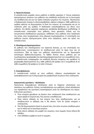 3. Πρακτική άσκηση
Ο εκπαιδευτικός μοιράζει στους μαθητές το φύλλο εργασίας 2. Γίνεται ανάκληση
προηγούμενων γνώσεων των μαθητών και κατάλληλη συζήτηση για τη λειτουργία
της αποθήκευσης και για τον τρόπο επιλογής τμημάτων του κειμένου. Αξιοποιείται
ο διαδραστικός πίνακας ή ο βιντεοπροβολέας, εφόσον υπάρχουν. Κάθε μαθητής της
ομάδας καλείται να δημιουργήσει το δικό του κείμενο, σε συνεργασία και με τα
υπόλοιπα μέλη της ομάδας. Η διαδικασία επαναλαμβάνεται για όλους τους
μαθητές. Στο φύλλο εργασίας παρέχονται κατάλληλα βοηθήματα (scaffolding). Ο
εκπαιδευτικός υποστηρίζει τους μαθητές, όπου χρειαστεί. Ειδικά, για την
αντιμετώπιση λανθασμένων χειρισμών, καθοδηγεί τους μαθητές στην αναζήτηση
της αιτίας, στον πειραματισμό, στην εξαγωγή συμπερασμάτων. Η υποστήριξη των
μαθητών γίνεται εξατομικευμένα ή/και στην ολομέλεια, κατά την κρίση του
εκπαιδευτικού.
4. Ολοκλήρωση δραστηριοτήτων
Οι μαθητές που ολοκληρώνουν την πρακτική άσκηση, με την υποστήριξη του
εκπαιδευτικού, συγκεντρώνουν σε αποθηκευτικό μέσο τα έργα τους και τα
εκτυπώνουν. Όλα τα έργα των μαθητών αξιοποιούνται για τη δημιουργία
αντίστοιχου βιβλίου/λευκώματος. Το βιβλίο δίνεται στους μαθητές για να
συμπληρώσουν χειρόγραφα ένα προτέρημα/χαρακτηριστικό των συμμαθητών τους.
Ο εκπαιδευτικός υπογραμμίζει την ανάδειξη θετικών στοιχείων και οριοθετεί τη
χειρόγραφη δραστηριότητα (π.χ. κάθε μαθητής θα γράψει για 2 συμμαθητές & σε
κάθε συμμαθητή, θα γράψουν το πολύ 2 άτομα.)

5. Ανακεφαλαίωση
Ο εκπαιδευτικός συζητά με τους μαθητές, εξάγουν συμπεράσματα και
ανακεφαλαιώνουν για τη δημιουργία και μορφοποίηση κειμένων στον υπολογιστή.

Διαγνωστικές ερωτήσεις – Αξιολόγηση
Προτείνεται διαμορφωτική αξιολόγηση κατά τη διάρκεια υλοποίησης των
ασκήσεων των μαθητών. Επίσης, αυτοαξιολόγηση των μαθητών, τελική αξιολόγηση
των παραδοτέων και ερωτήσεις αναστοχασμού μετά την ολοκλήρωση των έργων.
Ενδεικτικές ερωτήσεις:
• Ποια στοιχεία χρειάζεται να δώσετε στον υπολογιστή όταν αποθηκεύετε για
πρώτη φορά το κείμενό σας; Πώς γίνεται η αποθήκευση;
• Όταν κάνετε αλλαγές σε ένα κείμενο που ήταν αποθηκευμένο, για να
αποθηκευτούν οι αλλαγές σας τι θα κάνετε; Γιατί δε ζητάει στοιχεία ο
υπολογιστής;
• Πώς θα δημιουργήσετε ξανά το κείμενό σας, έτσι ώστε να μείνει αποθηκευμένο
και το παλιό και το καινούριο κείμενο;
• Όταν κάνετε αλλαγές στη μορφή του κειμένου, ποιο κομμάτι (ποιες λέξεις) θα
αλλάξει;
• Γιατί αλλάξατε μορφή σε αυτό το κομμάτι;

78

 