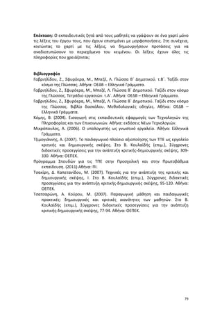Επέκταση: Ο εκπαιδευτικός ζητά από τους μαθητές να γράψουν σε ένα χαρτί μόνο
τις λέξεις του έργου τους, που έχουν επισημάνει με μορφοποιήσεις. Στη συνέχεια,
κοιτώντας το χαρτί με τις λέξεις, να δημιουργήσουν προτάσεις για να
αναδιατυπώσουν το περιεχόμενο του κειμένου. Οι λέξεις έχουν όλες τις
πληροφορίες που χρειάζονται;

Βιβλιογραφία
Γαβριηλίδου, Ζ., Σφυρόερα, Μ., Μπεζέ, Λ. Γλώσσα Β΄ Δημοτικού. τ.Β΄. Ταξίδι στον
κόσμο της Γλώσσας. Αθήνα: ΟΕΔΒ – Ελληνικά Γράμματα.
Γαβριηλίδου, Ζ., Σφυρόερα, Μ., Μπεζέ, Λ. Γλώσσα Β΄ Δημοτικού. Ταξίδι στον κόσμο
της Γλώσσας. Τετράδιο εργασιών. τ.Α΄. Αθήνα: ΟΕΔΒ – Ελληνικά Γράμματα.
Γαβριηλίδου, Ζ., Σφυρόερα, Μ., Μπεζέ, Λ. Γλώσσα Β΄ Δημοτικού. Ταξίδι στον κόσμο
της Γλώσσας. Βιβλίο δασκάλου. Μεθοδολογικές οδηγίες. Αθήνα: ΟΕΔΒ –
Ελληνικά Γράμματα.
Κόμης, Β. (2004). Εισαγωγή στις εκπαιδευτικές εφαρμογές των Τεχνολογιών της
Πληροφορίας και των Επικοινωνιών. Αθήνα: εκδόσεις Νέων Τεχνολογιών.
Μικρόπουλος, Α. (2006). Ο υπολογιστής ως γνωστικό εργαλείο. Αθήνα: Ελληνικά
Γράμματα.
Τζιμογιάννης, Α. (2007). Το παιδαγωγικό πλαίσιο αξιοποίησης των ΤΠΕ ως εργαλείο
κριτικής και δημιουργικής σκέψης. Στο Β. Κουλαϊδής (επιμ.), Σύγχρονες
διδακτικές προσεγγίσεις για την ανάπτυξη κριτικής-δημιουργικής σκέψης, 309330. Αθήνα: ΟΕΠΕΚ.
Πρόγραμμα Σπουδών για τις ΤΠΕ στην Προσχολική και στην Πρωτοβάθμια
εκπαίδευση. (2011) Αθήνα: ΠΙ.
Τσακίρη, Δ. Καπετανίδου, Μ. (2007). Τεχνικές για την ανάπτυξη της κριτικής και
δημιουργικής σκέψης, Ι. Στο Β. Κουλαϊδής (επιμ.), Σύγχρονες διδακτικές
προσεγγίσεις για την ανάπτυξη κριτικής-δημιουργικής σκέψης, 95-120. Αθήνα:
ΟΕΠΕΚ.
Τσατσαρώνη, Α. Κούρου, Μ. (2007). Παραγωγική μάθηση και παιδαγωγικές
πρακτικές: δημιουργικές και κριτικές ικανότητες των μαθητών. Στο Β.
Κουλαϊδής (επιμ.), Σύγχρονες διδακτικές προσεγγίσεις για την ανάπτυξη
κριτικής-δημιουργικής σκέψης, 77-94. Αθήνα: ΟΕΠΕΚ.

79

 