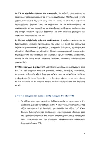 Οι ΤΠΕ ως εργαλείο έκφρασης και επικοινωνίας: Οι μαθητές εξοικειώνονται με
τους υπολογιστές και αξιοποιούν τα σύγχρονα εργαλεία των ΤΠΕ (λογισμικά γενικής
χρήσης, εκπαιδευτικό λογισμικό, υπηρεσίες Διαδικτύου και Web 2.0, κ.λπ.) για να
δημιουργήσουν ψηφιακά έργα, να εκφραστούν και να επικοινωνήσουν, να
συνεργαστούν με τους συμμαθητές και τον διδάσκοντα. Ο άξονας αυτός στοχεύει
στη συνεχή ανάπτυξη τεχνικών δεξιοτήτων και στην επάρκεια χειρισμού των
σύγχρονων περιβαλλόντων των ΤΠΕ.
Οι ΤΠΕ ως μεθοδολογία επίλυσης προβλημάτων: Οι μαθητές εμπλέκονται σε
δραστηριότητες επίλυσης προβλημάτων που έχουν ως σκοπό την καλλιέργεια
δεξιοτήτων μεθοδολογικού χαρακτήρα (επεξεργασία δεδομένων, σχεδιασμός και
υλοποίηση αλγορίθμων, μοντελοποίηση λύσεων, προγραμματισμός υπολογιστών,
δημιουργικότητα και καινοτομία) και δεξιοτήτων υψηλού επιπέδου (διερεύνηση,
κριτική και αναλυτική σκέψη, συνθετική ικανότητα, ικανότητες επικοινωνίας και
συνεργασίας).
Οι ΤΠΕ ως κοινωνικό φαινόμενο: Οι μαθητές αναγνωρίζουν και αξιολογούν το ρόλο
των ΤΠΕ στη σύγχρονη κοινωνία (διοίκηση, εργασία, επιστήμες, εκπαίδευση,
ψυχαγωγία, πολιτισμός κ.λπ.). Απώτερος στόχος είναι να αποκτήσουν ευρύτερη
ψηφιακή παιδεία και να διαμορφώσουν στάσεις και αξίες, ώστε να κατανοήσουν
το νέο κοινωνικό και πολιτισμικό περιβάλλον που διαμορφώνεται στη σημερινή
εποχή.

3. Τα νέα στοιχεία που εισάγει το Πρόγραμμα Σπουδών ΤΠΕ
•

Το μάθημα είναι εργαστηριακό και διεξάγεται στο Εργαστήριο υπολογιστών.
Διδάσκεται μία ώρα την εβδομάδα στην Α’ και Β’ τάξη, ενώ στις υπόλοιπες
τάξεις του Δημοτικού για δύο ώρες την εβδομάδα. Στις τάξεις Γ’, Δ’, Ε’ και
Στ’, κάθε διδακτική ενότητα περιλαμβάνει δύο συνεχόμενες διδακτικές ώρες
στο ωρολόγιο πρόγραμμα. Έτσι δίνεται επαρκής χρόνος στους μαθητές και
στον εκπαιδευτικό για την υλοποίηση ολοκληρωμένων μαθησιακών
δραστηριοτήτων με ΤΠΕ.

8

 