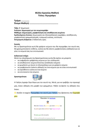 Φύλλο Εργασίας Μαθητή
Τίτλος: Περιγράφω
Τμήμα: ……………
Όνομα Μαθητή: ………………………………………………
Τάξη: Β’ Δημοτικού
Ενότητα: Δημιουργώ με τον κειμενογράφο
Μάθημα: Δημιουργία, μορφοποίηση και αποθήκευση κειμένου
Εμπλεκόμενες έννοιες: Δημιουργία και πληκτρολόγηση εγγράφου, αποθήκευση,
μορφοποίηση γραμματοσειράς, εισαγωγή εικόνας, εκτύπωση
Εκτιμώμενη Διάρκεια: 2 διδακτικές ώρες
Σκοπός
Με τη δραστηριότητα αυτή θα γράψετε κείμενο που θα περιγράφει τον εαυτό σας.
Θα χρησιμοποιήσετε επίθετα, εικόνα και θα κάνετε μορφοποιήσεις (αλλαγές) για να
γίνει το κείμενό σας πιο εντυπωσιακό.
Διδακτικοί στόχοι
Μετά την ολοκλήρωση της δραστηριότητας αυτής θα πρέπει να μπορείτε
• να εκφράζεστε γράφοντας κείμενα με τον υπολογιστή
• να αποθηκεύετε κείμενα δίνοντας κατάλληλα ονόματα
• να χειρίζεστε με άνεση το πληκτρολόγιο για να γράψετε κείμενο
• να μορφοποιείτε (κάνετε αλλαγές) σε ένα κείμενο για να είναι εντυπωσιακό
• να προσθέτετε εικόνα σε ένα κείμενο
• να εκτυπώνετε ένα κείμενο.
Δραστηριότητα
Η Γαλήνη έγραψε λίγα λόγια για τον εαυτό της. Μετά, για να τραβήξει την προσοχή
μας, έκανε αλλαγές στη μορφή των γραμμάτων. Ψάξτε να βρείτε τις αλλαγές που
έκανε.
 Ανοίξτε το αρχείο Περιγράφω τον εαυτό μου Γαλήνη που βρίσκεται στα Έγγραφά
μου.

80

 