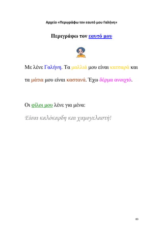 Αρχείο «Περιγράφω τον εαυτό μου Γαλήνη»

Περιγράφω τον εαυτό μου

Με λένε Γαλήνη. Τα μαλλιά μου είναι κατσαρά και
τα μάτια μου είναι καστανά. Έχω δέρμα ανοιχτό.

Οι φίλοι μου λένε για μένα:

Είσαι καλόκαρδη και χαμογελαστή!

83

 