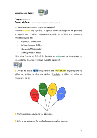 Δραστηριότητα Αφίσες

Τμήμα: ……………
Όνομα Μαθητή: ………………………………………………
Συγχαρητήρια για την προηγούμενη επιτυχία σας!
Μία νέα αποστολή σας περιμένει. Το σχολείο οργανώνει εκδήλωση και χρειάζεται
τη βοήθειά σας. Ξεκινήστε, αποφασίζοντας εσείς για το θέμα της εκδήλωσης.
Ψηφίστε ανάμεσα στα:
•

Διαγωνισμό παραμυθιού

•

Ημέρα ανάγνωσης βιβλίου

•

Εκδρομή συλλόγου γονέων

•

Χριστουγεννιάτικο πάρτυ

Τώρα είστε έτοιμοι για δράση! Θα φτιάξετε μια αφίσα για να διαφημίσετε την
εκδήλωση του σχολείου. Η επιτυχία είναι στα χέρια σας!

 Ανοίξτε το αρχείο Αφίσα που βρίσκεται στα Έγγραφά μου. Δημιουργείστε την
αφίσα σας, γράφοντας μέσα στα πλαίσια. Θυμηθείτε, η αφίσα σας πρέπει να
ενημερώνει για τα:

Ποιος
οργανώ
νει;

Τι
οργανώ
νει;

Πότε
;

Πού
;

 Αποθηκεύστε και εκτυπώστε την αφίσα σας.

 Κρίνετε την αφίσα σας. Θα σας βοηθήσει ο παρακάτω πίνακας.

91

 