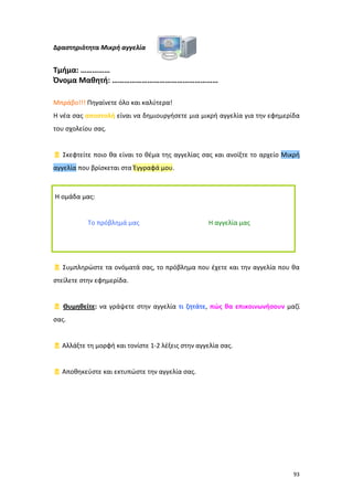 Δραστηριότητα Μικρή αγγελία

Τμήμα: ……………
Όνομα Μαθητή: ………………………………………………
Μπράβο!!! Πηγαίνετε όλο και καλύτερα!
Η νέα σας αποστολή είναι να δημιουργήσετε μια μικρή αγγελία για την εφημερίδα
του σχολείου σας.

 Σκεφτείτε ποιο θα είναι το θέμα της αγγελίας σας και ανοίξτε το αρχείο Μικρή
αγγελία που βρίσκεται στα Έγγραφά μου.

Η ομάδα μας:

Το πρόβλημά μας

Η αγγελία μας

 Συμπληρώστε τα ονόματά σας, το πρόβλημα που έχετε και την αγγελία που θα
στείλετε στην εφημερίδα.

 Θυμηθείτε: να γράψετε στην αγγελία τι ζητάτε, πώς θα επικοινωνήσουν μαζί
σας.

 Αλλάξτε τη μορφή και τονίστε 1-2 λέξεις στην αγγελία σας.

 Αποθηκεύστε και εκτυπώστε την αγγελία σας.

93

 