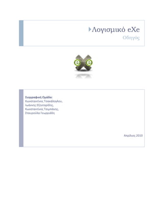 Λογισμικό eXe
Οδηγός

Συγγραφική Ομάδα:
Κωνςταντίνοσ Τςακάλογλου,
Ιωάννησ Εξηνταρίδησ,
Κωνςταντίνοσ Τςιμπάνησ,
Σταυροφλα Γεωργιάδη

Απρίλιοσ 2010

 
