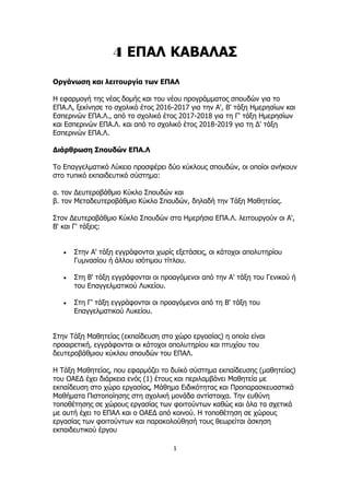 1
4 ΕΠΑΛ ΚΑΒΑΛΑΣ
Οργάνωση και λειτουργία των ΕΠΑΛ
Η εφαρμογή της νέας δομής και του νέου προγράμματος σπουδών για το
ΕΠΑ.Λ, ξεκίνησε το σχολικό έτος 2016-2017 για την Α', Β' τάξη Ημερησίων και
Εσπερινών ΕΠΑ.Λ., από το σχολικό έτος 2017-2018 για τη Γ' τάξη Ημερησίων
και Εσπερινών ΕΠΑ.Λ. και από το σχολικό έτος 2018-2019 για τη Δ' τάξη
Εσπερινών ΕΠΑ.Λ.
Διάρθρωση Σπουδών ΕΠΑ.Λ
Το Επαγγελματικό Λύκειο προσφέρει δύο κύκλους σπουδών, οι οποίοι ανήκουν
στο τυπικό εκπαιδευτικό σύστημα:
α. τον Δευτεροβάθμιο Κύκλο Σπουδών και
β. τον Μεταδευτεροβάθμιο Κύκλο Σπουδών, δηλαδή την Τάξη Μαθητείας.
Στον Δευτεροβάθμιο Κύκλο Σπουδών στα Ημερήσια ΕΠΑ.Λ. λειτουργούν οι Α',
Β' και Γ' τάξεις:
 Στην Α' τάξη εγγράφονται χωρίς εξετάσεις, οι κάτοχοι απολυτηρίου
Γυμνασίου ή άλλου ισότιμου τίτλου.
 Στη Β' τάξη εγγράφονται οι προαγόμενοι από την Α' τάξη του Γενικού ή
του Επαγγελματικού Λυκείου.
 Στη Γ' τάξη εγγράφονται οι προαγόμενοι από τη Β' τάξη του
Επαγγελματικού Λυκείου.
Στην Τάξη Μαθητείας (εκπαίδευση στο χώρο εργασίας) η οποία είναι
προαιρετική, εγγράφονται οι κάτοχοι απολυτηρίου και πτυχίου του
δευτεροβάθμιου κύκλου σπουδών του ΕΠΑΛ.
Η Τάξη Μαθητείας, που εφαρμόζει το δυϊκό σύστημα εκπαίδευσης (μαθητείας)
του ΟΑΕΔ έχει διάρκεια ενός (1) έτους και περιλαμβάνει Μαθητεία με
εκπαίδευση στο χώρο εργασίας, Μάθημα Ειδικότητας και Προπαρασκευαστικά
Μαθήματα Πιστοποίησης στη σχολική μονάδα αντίστοιχα. Την ευθύνη
τοποθέτησης σε χώρους εργασίας των φοιτούντων καθώς και όλα τα σχετικά
με αυτή έχει το ΕΠΑΛ και ο ΟΑΕΔ από κοινού. Η τοποθέτηση σε χώρους
εργασίας των φοιτούντων και παρακολούθησή τους θεωρείται άσκηση
εκπαιδευτικού έργου
 