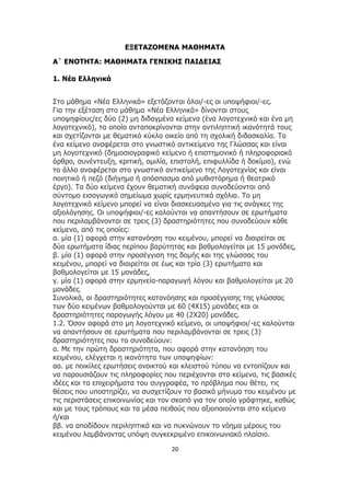20
ΕΞΕΤΑΖΟΜΕΝΑ ΜΑΘΗΜΑΤΑ
Α΄ ΕΝΟΤΗΤΑ: ΜΑΘΗΜΑΤΑ ΓΕΝΙΚΗΣ ΠΑΙΔΕΙΑΣ
1. Νέα Ελληνικά
Στο μάθημα «Νέα Ελληνικά» εξετάζονται όλοι/-ες οι υποψήφιοι/-ες.
Για την εξέταση στο μάθημα «Νέα Ελληνικά» δίνονται στους
υποψηφίους/ες δύο (2) μη διδαγμένα κείμενα (ένα λογοτεχνικό και ένα μη
λογοτεχνικό), τα οποία ανταποκρίνονται στην αντιληπτική ικανότητά τους
και σχετίζονται με θεματικό κύκλο οικείο από τη σχολική διδασκαλία. Το
ένα κείμενο αναφέρεται στο γνωστικό αντικείμενο της Γλώσσας και είναι
μη λογοτεχνικό (δημοσιογραφικό κείμενο ή επιστημονικό ή πληροφοριακό
άρθρο, συνέντευξη, κριτική, ομιλία, επιστολή, επιφυλλίδα ή δοκίμιο), ενώ
το άλλο αναφέρεται στο γνωστικό αντικείμενο της Λογοτεχνίας και είναι
ποιητικό ή πεζό (διήγημα ή απόσπασμα από μυθιστόρημα ή θεατρικό
έργο). Τα δύο κείμενα έχουν θεματική συνάφεια συνοδεύονται από
σύντομο εισαγωγικό σημείωμα χωρίς ερμηνευτικά σχόλια. Το μη
λογοτεχνικό κείμενο μπορεί να είναι διασκευασμένο για τις ανάγκες της
αξιολόγησης. Οι υποψήφιοι/-ες καλούνται να απαντήσουν σε ερωτήματα
που περιλαμβάνονται σε τρεις (3) δραστηριότητες που συνοδεύουν κάθε
κείμενο, από τις οποίες:
α. μία (1) αφορά στην κατανόηση του κειμένου, μπορεί να διαιρείται σε
δύο ερωτήματα ίδιας περίπου βαρύτητας και βαθμολογείται με 15 μονάδες,
β. μία (1) αφορά στην προσέγγιση της δομής και της γλώσσας του
κειμένου, μπορεί να διαιρείται σε έως και τρία (3) ερωτήματα και
βαθμολογείται με 15 μονάδες,
γ. μία (1) αφορά στην ερμηνεία-παραγωγή λόγου και βαθμολογείται με 20
μονάδες.
Συνολικά, οι δραστηριότητες κατανόησης και προσέγγισης της γλώσσας
των δύο κειμένων βαθμολογούνται με 60 (4X15) μονάδες και οι
δραστηριότητες παραγωγής λόγου με 40 (2X20) μονάδες.
1.2. Όσον αφορά στο μη λογοτεχνικό κείμενο, οι υποψήφιοι/-ες καλούνται
να απαντήσουν σε ερωτήματα που περιλαμβάνονται σε τρεις (3)
δραστηριότητες που το συνοδεύουν:
α. Με την πρώτη δραστηριότητα, που αφορά στην κατανόηση του
κειμένου, ελέγχεται η ικανότητα των υποψηφίων:
αα. με ποικίλες ερωτήσεις ανοικτού και κλειστού τύπου να εντοπίζουν και
να παρουσιάζουν τις πληροφορίες που περιέχονται στο κείμενο, τις βασικές
ιδέες και τα επιχειρήματα του συγγραφέα, το πρόβλημα που θέτει, τις
θέσεις που υποστηρίζει, να συσχετίζουν το βασικό μήνυμα του κειμένου με
τις περιστάσεις επικοινωνίας και τον σκοπό για τον οποίο γράφτηκε, καθώς
και με τους τρόπους και τα μέσα πειθούς που αξιοποιούνται στο κείμενο
ή/και
ββ. να αποδίδουν περιληπτικά και να πυκνώνουν το νόημα μέρους του
κειμένου λαμβάνοντας υπόψη συγκεκριμένο επικοινωνιακό πλαίσιο.
 