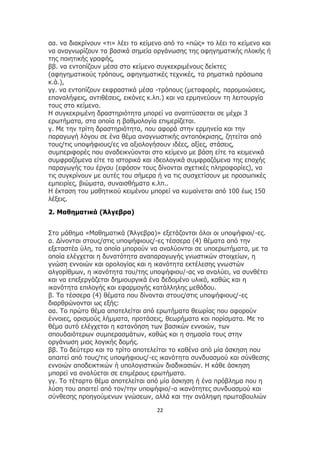 22
αα. να διακρίνουν «τι» λέει το κείμενο από το «πώς» το λέει το κείμενο και
να αναγνωρίζουν τα βασικά σημεία οργάνωσης της αφηγηματικής πλοκής ή
της ποιητικής γραφής,
ββ. να εντοπίζουν μέσα στο κείμενο συγκεκριμένους δείκτες
(αφηγηματικούς τρόπους, αφηγηματικές τεχνικές, τα ρηματικά πρόσωπα
κ.ά.),
γγ. να εντοπίζουν εκφραστικά μέσα -τρόπους (μεταφορές, παρομοιώσεις,
επαναλήψεις, αντιθέσεις, εικόνες κ.λπ.) και να ερμηνεύουν τη λειτουργία
τους στο κείμενο.
Η συγκεκριμένη δραστηριότητα μπορεί να αναπτύσσεται σε μέχρι 3
ερωτήματα, στα οποία η βαθμολογία επιμερίζεται.
γ. Με την τρίτη δραστηριότητα, που αφορά στην ερμηνεία και την
παραγωγή λόγου σε ένα θέμα αναγνωστικής ανταπόκρισης, ζητείται από
τους/τις υποψήφιους/ες να αξιολογήσουν ιδέες, αξίες, στάσεις,
συμπεριφορές που αναδεικνύονται στο κείμενο με βάση είτε τα κειμενικά
συμφραζόμενα είτε τα ιστορικά και ιδεολογικά συμφραζόμενα της εποχής
παραγωγής του έργου (εφόσον τους δίνονται σχετικές πληροφορίες), να
τις συγκρίνουν με αυτές του σήμερα ή να τις συσχετίσουν με προσωπικές
εμπειρίες, βιώματα, συναισθήματα κ.λπ..
Η έκταση του μαθητικού κειμένου μπορεί να κυμαίνεται από 100 έως 150
λέξεις.
2. Μαθηματικά (Άλγεβρα)
Στο μάθημα «Μαθηματικά (Άλγεβρα)» εξετάζονται όλοι οι υποψήφιοι/-ες.
α. Δίνονται στους/στις υποψήφιους/-ες τέσσερα (4) θέματα από την
εξεταστέα ύλη, τα οποία μπορούν να αναλύονται σε υποερωτήματα, με τα
οποία ελέγχεται η δυνατότητα αναπαραγωγής γνωστικών στοιχείων, η
γνώση εννοιών και ορολογίας και η ικανότητα εκτέλεσης γνωστών
αλγορίθμων, η ικανότητα του/της υποψήφιου/-ας να αναλύει, να συνθέτει
και να επεξεργάζεται δημιουργικά ένα δεδομένο υλικό, καθώς και η
ικανότητα επιλογής και εφαρμογής κατάλληλης μεθόδου.
β. Τα τέσσερα (4) θέματα που δίνονται στους/στις υποψήφιους/-ες
διαρθρώνονται ως εξής:
αα. Το πρώτο θέμα αποτελείται από ερωτήματα θεωρίας που αφορούν
έννοιες, ορισμούς λήμματα, προτάσεις, θεωρήματα και πορίσματα. Με το
θέμα αυτό ελέγχεται η κατανόηση των βασικών εννοιών, των
σπουδαιότερων συμπερασμάτων, καθώς και η σημασία τους στην
οργάνωση μιας λογικής δομής.
ββ. Το δεύτερο και το τρίτο αποτελείται το καθένα από μία άσκηση που
απαιτεί από τους/τις υποψήφιους/-ες ικανότητα συνδυασμού και σύνθεσης
εννοιών αποδεικτικών ή υπολογιστικών διαδικασιών. Η κάθε άσκηση
μπορεί να αναλύεται σε επιμέρους ερωτήματα.
γγ. Το τέταρτο θέμα αποτελείται από μία άσκηση ή ένα πρόβλημα που η
λύση του απαιτεί από τον/την υποψήφιο/-α ικανότητες συνδυασμού και
σύνθεσης προηγούμενων γνώσεων, αλλά και την ανάληψη πρωτοβουλιών
 