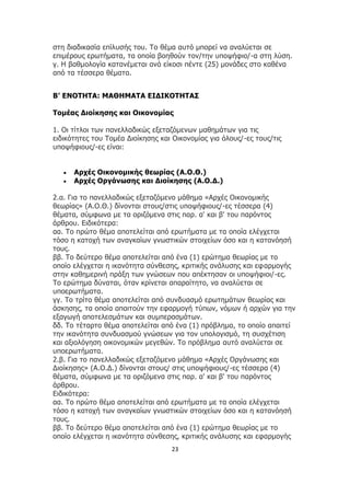 23
στη διαδικασία επίλυσής του. Το θέμα αυτό μπορεί να αναλύεται σε
επιμέρους ερωτήματα, τα οποία βοηθούν τον/την υποψήφιο/-α στη λύση.
γ. Η βαθμολογία κατανέμεται ανά είκοσι πέντε (25) μονάδες στο καθένα
από τα τέσσερα θέματα.
Β’ ΕΝΟΤΗΤΑ: ΜΑΘΗΜΑΤΑ ΕΙΔΙΚΟΤΗΤΑΣ
Τομέας Διοίκησης και Οικονομίας
1. Οι τίτλοι των πανελλαδικώς εξεταζόμενων μαθημάτων για τις
ειδικότητες του Τομέα Διοίκησης και Οικονομίας για όλους/-ες τους/τις
υποψήφιους/-ες είναι:
 Αρχές Οικονομικής θεωρίας (Α.Ο.Θ.)
 Αρχές Οργάνωσης και Διοίκησης (Α.Ο.Δ.)
2.α. Για το πανελλαδικώς εξεταζόμενο μάθημα «Αρχές Οικονομικής
θεωρίας» (Α.Ο.Θ.) δίνονται στους/στις υποψήφιους/-ες τέσσερα (4)
θέματα, σύμφωνα με τα οριζόμενα στις παρ. α' και β' του παρόντος
άρθρου. Ειδικότερα:
αα. Το πρώτο θέμα αποτελείται από ερωτήματα με τα οποία ελέγχεται
τόσο η κατοχή των αναγκαίων γνωστικών στοιχείων όσο και η κατανόησή
τους.
ββ. Το δεύτερο θέμα αποτελείται από ένα (1) ερώτημα θεωρίας με το
οποίο ελέγχεται η ικανότητα σύνθεσης, κριτικής ανάλυσης και εφαρμογής
στην καθημερινή πράξη των γνώσεων που απέκτησαν οι υποψήφιοι/-ες.
Το ερώτημα δύναται, όταν κρίνεται απαραίτητο, να αναλύεται σε
υποερωτήματα.
γγ. Το τρίτο θέμα αποτελείται από συνδυασμό ερωτημάτων θεωρίας και
άσκησης, τα οποία απαιτούν την εφαρμογή τύπων, νόμων ή αρχών για την
εξαγωγή αποτελεσμάτων και συμπερασμάτων.
δδ. Το τέταρτο θέμα αποτελείται από ένα (1) πρόβλημα, το οποίο απαιτεί
την ικανότητα συνδυασμού γνώσεων για τον υπολογισμό, τη συσχέτιση
και αξιολόγηση οικονομικών μεγεθών. Το πρόβλημα αυτό αναλύεται σε
υποερωτήματα.
2.β. Για το πανελλαδικώς εξεταζόμενο μάθημα «Αρχές Οργάνωσης και
Διοίκησης» (Α.Ο.Δ.) δίνονται στους/ στις υποψήφιους/-ες τέσσερα (4)
θέματα, σύμφωνα με τα οριζόμενα στις παρ. α' και β' του παρόντος
άρθρου.
Ειδικότερα:
αα. Το πρώτο θέμα αποτελείται από ερωτήματα με τα οποία ελέγχεται
τόσο η κατοχή των αναγκαίων γνωστικών στοιχείων όσο και η κατανόησή
τους.
ββ. Το δεύτερο θέμα αποτελείται από ένα (1) ερώτημα θεωρίας με το
οποίο ελέγχεται η ικανότητα σύνθεσης, κριτικής ανάλυσης και εφαρμογής
 